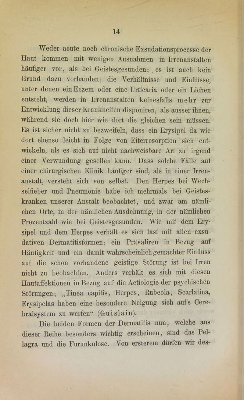 Weder acute noch chronische Exsudationsprocesse der Haut kommen mit wenigen Ausnahmen in Irrenanstalten häufiger vor, als bei Geistesgesunden; . es ist auch kein Grund dazu vorhanden; die Verhältnisse und Einflüsse, unter denen einEczem oder eine Urticaria oder ein Lichen entsteht, werden in Irrenanstalten keinesfalls mehr zur Entwicklung dieser Krankheiten disponiren, als ausser ihnen, während sie doch hier wie dort die gleichen sein müssen. Es ist sicher nicht zu bezweifeln, dass ein Erysipel da wie dort ebenso leicht in Folge von Eiterresorption sich ent- wickeln, als es sich auf nicht nachweisbare Art zu irgend einer Verwundung gesellen kann. Dass solche Fälle auf einer chirurgischen Klinik häufiger sind, als in einer Irren- anstalt, versteht sich von selbst. Den Herpes bei Wech- selfieber und Pneumonie habe ich mehrmals bei Geistes- kranken unserer Anstalt beobachtet, und zwar am nämli- chen Orte, in der nämlichen Ausdehnung/ in der nämlichen Prozentzahl wie bei Geistesgesunden. Wie mit dem Ery- sipel und dem Herpes verhält es sich fast mit allen exsu- dativen Dermatitisformen; ein Prävaliren in Bezug auf Häufigkeit und ein damit wahrscheinlich gemachter Einfluss auf die schon vorhandene geistige Störung ist bei Irren nicht zu beobachten. Anders verhält es sich mit diesen Hautaffektionen in Bezug auf die Aetiologie der psychischen Störungen; „Tinea capitis, Herpes, Rubeola, Scarlatina, Erysipelas haben eine besondere Neigung sich auf’s Cere- bralsystem zu werfen“ (Guislain). Die beiden Formen der Dermatitis nun, welche aus dieser Reihe besonders wichtig erscheinen, sind das Pel- lagra und die Furunkulose. Von ersterem dürfen wir des-