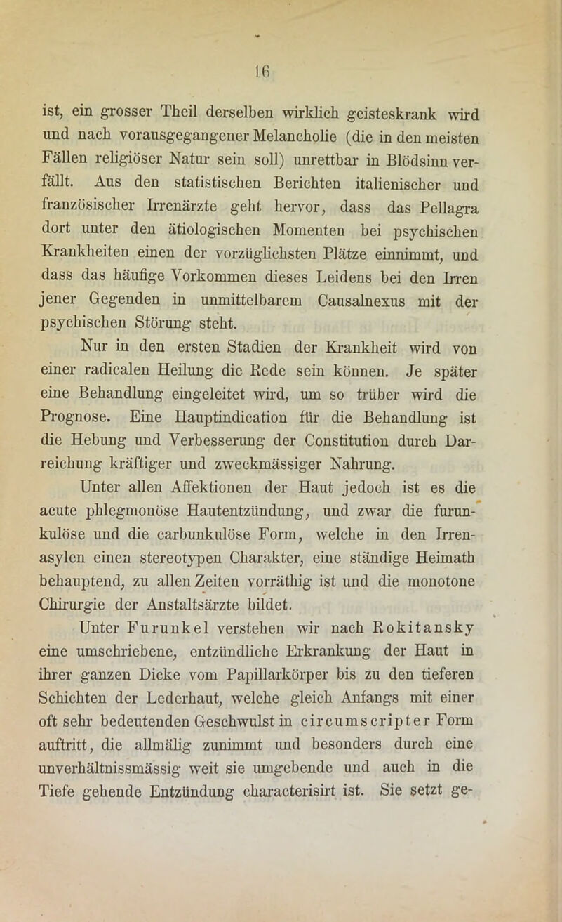 ist, ein grosser Theil derselben wirklich geisteskrank wird und nach vorausgegangener Melancholie (die in den meisten Fällen religiöser Natur sein soll) unrettbar in Blödsinn ver- fällt. Aus den statistischen Berichten italienischer und französischer Irrenärzte geht hervor, dass das Pellagra dort unter den ätiologischen Momenten bei psychischen Krankheiten einen der vorzüglichsten Plätze einnimmt, und dass das häufige Vorkommen dieses Leidens bei den Irren jener Gegenden in unmittelbarem Causainexus mit der psychischen Störung steht. Nur in den ersten Stadien der Krankheit wird von einer radicalen Heilung die Rede sein können. Je später eine Behandlung eingeleitet wird, um so trüber wird die Prognose. Eine Hauptindication für die Behandlung ist die Hebung und Verbesserung der Constitution durch Dar- reichung kräftiger und zweckmässiger Nahrung. Unter allen Affektionen der Haut jedoch ist es die acute phlegmonöse Hautentzündung, und zwar die furun- kulöse und die carbunkulöse Form, welche in den Irren- asylen einen stereotypen Charakter, eine ständige Heimath behauptend, zu allen Zeiten vorräthig ist und die monotone • ✓ Chirurgie der Anstaltsärzte bildet. Unter Furunkel verstehen wir nach Rokitansky eine umschriebene, entzündliche Erkrankung der Haut in ihrer ganzen Dicke vom Papillarkörper bis zu den tieferen Schichten der Lederhaut, welche gleich Anfangs mit einer oft sehr bedeutenden Geschwulst in circumscripter Form auftritt, die allmälig zunimmt und besonders durch eine unverhältnissmässig weit sie umgebende und auch in die Tiefe gehende Entzündung characterisirt ist. Sie setzt ge-