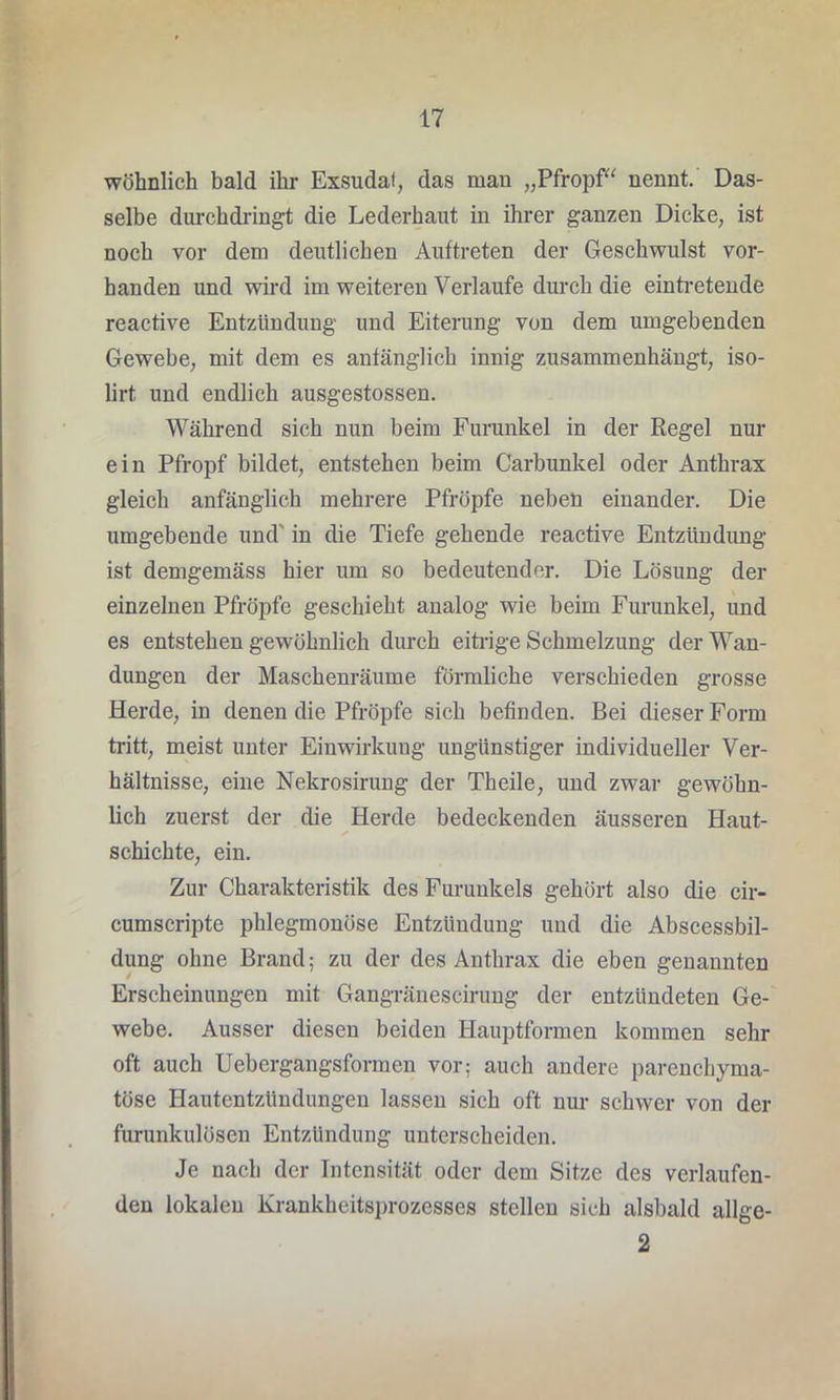 wohnlich bald ihr Exsudat, das man „Pfropf“ nennt. Das- selbe durchdringt die Lederhaut in ihrer ganzen Dicke, ist noch vor dem deutlichen Auftreten der Geschwulst vor- handen und wird im weiteren Verlaufe durch die eintretende reactive Entzündung und Eiterung von dem umgebenden Gewebe, mit dem es aufänglich innig zusammenhängt, iso- lirt und endlich ausgestossen. Während sich nun beim Furunkel in der Regel nur ein Pfropf bildet, entstehen beim Carbunkel oder Anthrax gleich anfänglich mehrere Pfropfe neben einander. Die umgebende und' in die Tiefe gehende reactive Entzündung ist demgemäss hier um so bedeutender. Die Lösung der einzelnen Pfropfe geschieht analog wie beim Furunkel, und es entstehen gewöhnlich durch eitrige Schmelzung der Wan- dungen der Maschenräume förmliche verschieden grosse Herde, in denen die Pfropfe sich befinden. Bei dieser Form tritt, meist unter Einwirkung ungünstiger individueller Ver- hältnisse, eine Nekrosirung der Theile, und zwar gewöhn- lich zuerst der die Herde bedeckenden äusseren Haut- schichte, ein. Zur Charakteristik des Furunkels gehört also die cir- cumscripte phlegmonöse Entzündung und die Abscessbil- dung ohne Brand; zu der des Anthrax die eben genannten Erscheinungen mit Gangränescirung der entzündeten Ge- webe. Ausser diesen beiden Hauptformen kommen sehr oft auch Uebergangsformen vor: auch andere parenchyma- töse Hautentzündungen lassen sich oft nur schwer von der furunkulösen Entzündung unterscheiden. Je nach der Intensität oder dem Sitze des verlaufen- den lokalen Krankheitsprozesses stellen sich alsbald allge- 2