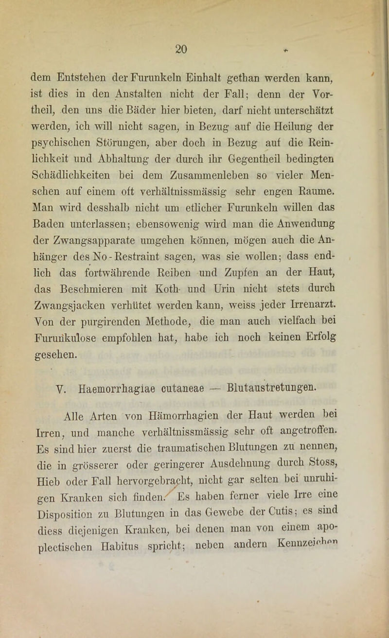 dem Entstehen der Furunkeln Einhalt gethan werden kann, ist dies in den Anstalten nicht der Fall; denn der Vor- theil, den uns die Bäder hier bieten, darf nicht unterschätzt werden, ich will nicht sagen, in Bezug auf die Heilung der psychischen Störungen, aber doch in Bezug auf die Rein- lichkeit und Abhaltung der durch ihr Gegentheil bedingten Schädlichkeiten bei dem Zusammenleben so vieler Men- schen auf einem oft verhältnissmässig sehr engen Raume. Man wird desshalb nicht um etlicher Furunkeln willen das Baden unterlassen; ebensowenig wird man die Anwendung der Zwangsapparate umgehen können, mögen auch die An- hänger des No-Restraint sagen, was sie wollen; dass end- lich das fortwährende Reiben und Zupfen an der Haut, das Beschmieren mit Koth und Urin nicht stets durch Zwangsjacken verhütet werden kann, weiss jeder Irrenarzt. Von der purgirenden Methode, die man auch vielfach bei Furunkulose empfohlen hat, habe ich noch keinen Erfolg gesehen. V. Haemorrhagiae cutaneae — Blutaustretungen. Alle Arten von Hämorrhagien der Haut werden bei Irren, und manche verhältnissmässig sehr oft angetroffen. Es sind hier zuerst die traumatischen Blutungen zu nennen, die in grösserer oder geringerer Ausdehnung durch fetoss, Hieb oder Fall hervorgebracht, nicht gar selten bei unruhi- gen Kranken sich finden. Es haben ferner viele Irre eine Disposition zu Blutungen in das Gewebe der Cutis; es sind diess diejenigen Kranken, bei denen man von einem apo- plectischen Habitus spricht; neben andern Kennzemh™