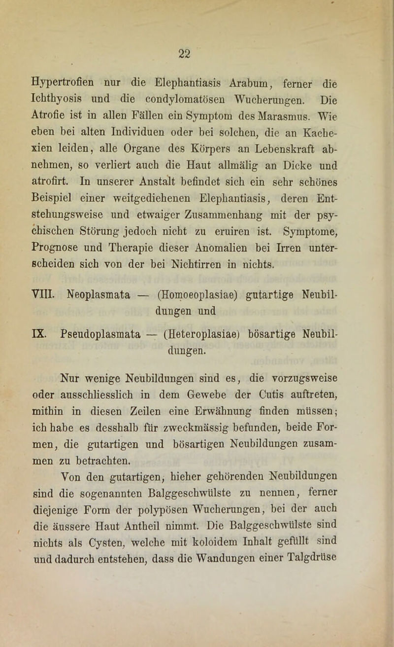 Hypertrofien nur die Elephantiasis Arabum, ferner die Ichthyosis und die condylomatösen Wucherungen. Die Atrofie ist in allen Fällen ein Symptom des Marasmus. Wie eben bei alten Individuen oder bei solchen, die an Kache- xien leiden, alle Organe des Körpers an Lebenskraft ab- nehmen, so verliert auch die Haut allmälig an Dicke und atrofirt. In unserer Anstalt befindet sich ein sehr schönes Beispiel einer weitgediehenen Elephantiasis, deren Ent- stehungsweise und etwaiger Zusammenhang mit der psy- chischen Störung jedoch nicht zu eruiren ist. Symptome, Prognose und Therapie dieser Anomalien bei Irren unter- scheiden sich von der bei Nichtirren in nichts. VIII. Neoplasmata — (Homoeoplasiae) gutartige Neubil- dungen und IX. Pseudoplasmata — (Heteroplasiae) bösartige Neubil- dungen. Nur wenige Neubildungen sind es, die vorzugsweise oder ausschliesslich in dem Gewebe der Cutis auftreten, mithin in diesen Zeilen eine Erwähnung finden müssen; ich habe es desshalb für zweckmässig befunden, beide For- men, die gutartigen und bösartigen Neubildungen zusam- men zu betrachten. Von den gutartigen, hieher gehörenden Neubildungen sind die sogenannten Balggeschwülste zu nennen, ferner diejenige Form der polypösen Wucherungen, bei der auch die äussere Haut Antheil nimmt. Die Balggeschwülste sind nichts als Cysten, welche mit koloidem Inhalt gefüllt sind und dadurch entstehen, dass die Wandungen einer Talgdrüse