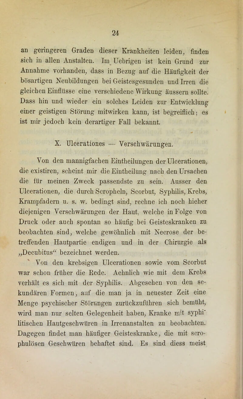 an geringeren Graden dieser Krankheiten leiden, finden sich in allen Anstalten. Im Uebrigen ist kein Grund zur Annahme vorhanden, dass in Bezug auf die Häufigkeit der bösartigen Neubildungen bei Geistesgesunden und Irren die gleichen Einflüsse eine verschiedene Wirkung äussern sollte. Dass hin und wieder ein solches Leiden zur Entwicklung einer geistigen Störung mitwirken kann, ist begreiflich; es ist mir jedoch kein derartiger Fall bekannt. X. Ulcerationes — Verschwärungen. Von den mannigfachen Eintheilungen der Ulcerationen, die existiren, scheint mir die Eintheilung nach den Ursachen die für meinen Zweck passendste zu sein. Ausser den Ulcerationen, die durch Scropheln, Scorbut, Syphilis, Krebs, Krampfadern u. s. w. bedingt sind, rechne ich noch hieher diejenigen Verschwärungen der Haut, welche in Folge von Druck oder auch spontan so häufig bei Geisteskranken zu beobachten sind, welche gewöhnlich mit Necrose der be- treffenden Hautpartie endigen und in der Chirurgie als „Decubitus“ bezeichnet werden. Von den krebsigen Ulcerationen sowie vom Scorbut war schon früher die Rede. Aehnlich wie mit dem Krebs verhält es sich mit der Syphilis. Abgesehen von den se- kundären Formen, auf die man ja in neuester Zeit eine Menge psychischer Störungen zuriickzuführen sich bemüht, wird man nur selten Gelegenheit haben, Kranke mit syphi' litischen Hautgeschwüren in Irrenanstalten zu beobachten. Dagegen findet man häufiger Geisteskranke, die mit scro- phulösen Geschwüren behaftet sind. Es sind diess meist