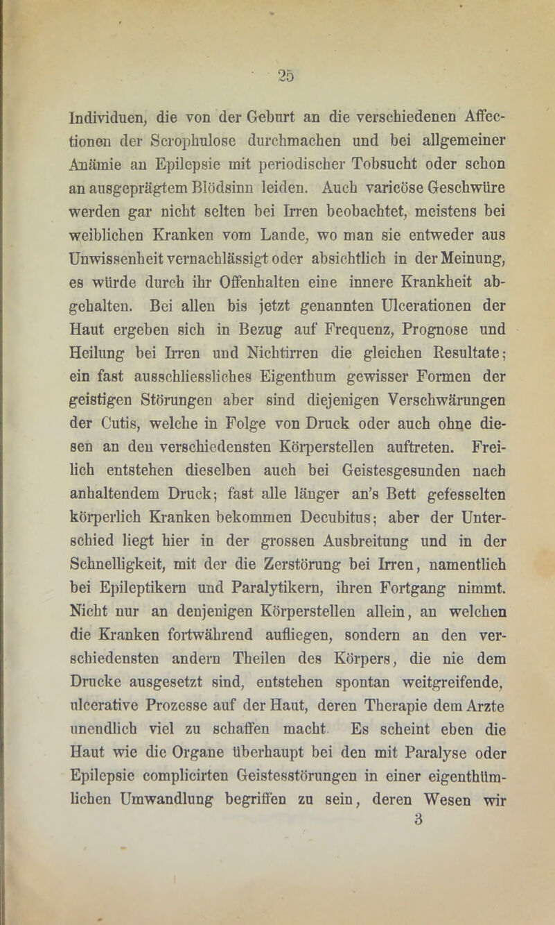 Individuen, die von der Geburt an die verschiedenen Affec- tionen der Scrophulose durchmachen und bei allgemeiner Anämie an Epilepsie mit periodischer Tobsucht oder schon an ausgeprägtem Blödsinn leiden. Auch varicöse Geschwüre werden gar nicht selten bei Irren beobachtet, meistens bei weiblichen Kranken vom Lande, wo man sie entweder aus Unwissenheit vernachlässigt oder absichtlich in der Meinung, es würde durch ihr Offenhalten eine innere Krankheit ab- gehalten. Bei allen bis jetzt genannten Ulcerationen der Haut ergeben sich in Bezug auf Frequenz, Prognose und Heilung bei Irren und Nichtirren die gleichen Resultate; ein fast ausschliessliches Eigenthum gewisser Formen der geistigen Störungen aber sind diejenigen Verschwärungen der Cutis, welche in Folge von Druck oder auch ohne die- sen an den verschiedensten Körperstellen auftreten. Frei- lich entstehen dieselben auch bei Geistesgesunden nach anhaltendem Druck; fast alle länger an’s Bett gefesselten körperlich Kranken bekommen Decubitus; aber der Unter- schied liegt hier in der grossen Ausbreitung und in der Schnelligkeit, mit der die Zerstörung bei Irren, namentlich bei Epileptikern und Paralytikern, ihren Fortgang nimmt. Nicht nur an denjenigen Körperstellen allein, an welchen die Kranken fortwährend aufliegen, sondern an den ver- schiedensten andern Theilen des Körpers, die nie dem Drucke ausgesetzt sind, entstehen spontan weitgreifende, ulcerative Prozesse auf der Haut, deren Therapie dem Arzte unendlich viel zu schaffen macht Es scheint eben die Haut wie die Organe überhaupt bei den mit Paralyse oder Epilepsie complicirten Geistesstörungen in einer eigenthüm- lichen Umwandlung begriffen zu sein, deren Wesen wir 3