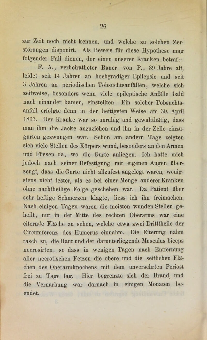 zur Zeit noch nicht kennen, und welche zu solchen Zer- störungen disponirt. Als Beweis fiir diese Hypothese mag folgender Fall dienen, der einen unserer Kranken betraf:- F. A., verheirateter Bauer von P., 39 Jahre alt, leidet seit 14 Jahren an hochgradiger Epilepsie und seit 3 Jahren an periodischen Tobsuchtsanfällen, welche sich zeitweise, besonders wenn viele epileptische Anfälle bald nach einander kamen, einstellten. Ein solcher Tobsuchts- anfall erfolgte denn in der heftigsten Weise am 30. April 1863. Der Kranke war so unruhig und gewaltthätig, dass man ihm die Jacke anzuziehen und ihn in der Zelle einzu- gurten gezwungen war. Schon am andern Tage zeigten sich viele Stellen des Körpers wund, besonders an den Armen und Füssen da, wo die Gurte anliegen. Ich hatte mich jedoch nach seiner Befestigung mit eigenen Augen über- zeugt, dass die Gurte nicht allzufest angelegt waren, wenig- stens nicht fester, als es bei einer Menge anderer Kranken ohne nachtheilige Folge geschehen war. Da Patient über sehr heftige Schmerzen klagte, liess ich ihn freimachen. Nach einigen Tagen waren die meisten wunden Stellen ge- heilt, nur in der Mitte des rechten Oberarms war eine eiternüe Fläche zu sehen, welche etwa zwei Dritttheile der Circumferenz des Humerus einnahm. Die Eiterung nahm rasch zu, die Haut und der darunterliegende Musculus biceps necrosirten, so dass in wenigen Tagen nach Entfernung aller necrotischen Fetzen die obere und die seitlichen Flä- chen des Oberarmknochens mit dem unversehrten Periost frei zu Tage lag. Hier begrenzte sich der Brand, und die Vernarbung war darnach in einigen Monaten be- endet.