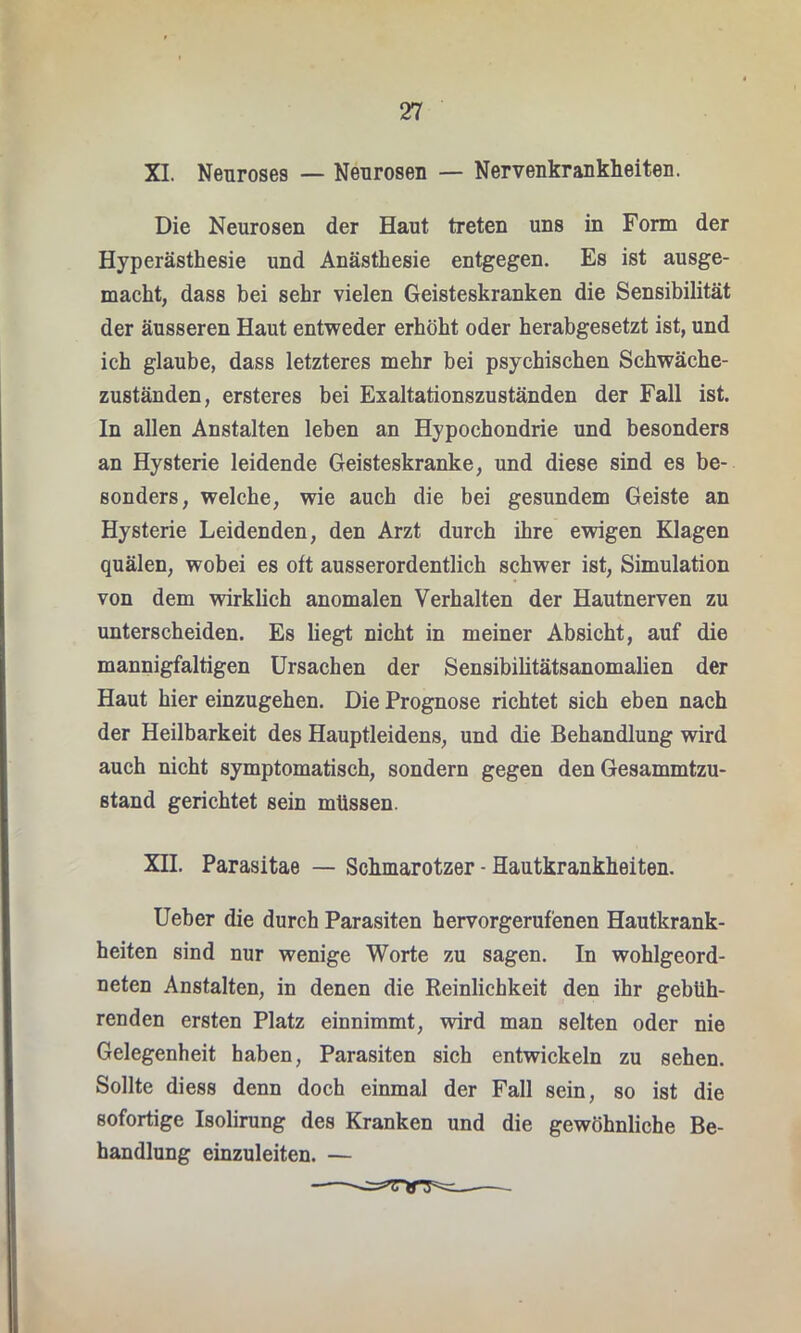 XI. Nenroses — Neurosen — Nervenkrankheiten. Die Neurosen der Haut treten uns in Form der Hyperästhesie und Anästhesie entgegen. Es ist ausge- macht, dass bei sehr vielen Geisteskranken die Sensibilität der äusseren Haut entweder erhöht oder herabgesetzt ist, und ich glaube, dass letzteres mehr bei psychischen Schwäche- zuständen, ersteres bei Exaltationszuständen der Fall ist. In allen Anstalten leben an Hypochondrie und besonders an Hysterie leidende Geisteskranke, und diese sind es be- sonders, welche, wie auch die bei gesundem Geiste an Hysterie Leidenden, den Arzt durch ihre ewigen Klagen quälen, wobei es oft ausserordentlich schwer ist, Simulation von dem wirklich anomalen Verhalten der Hautnerven zu unterscheiden. Es liegt nicht in meiner Absicht, auf die mannigfaltigen Ursachen der Sensibilitätsanomalien der Haut hier einzugehen. Die Prognose richtet sich eben nach der Heilbarkeit des Hauptleidens, und die Behandlung wird auch nicht symptomatisch, sondern gegen den Gesammtzu- stand gerichtet sein müssen. XII. Parasitae — Schmarotzer - Hautkrankheiten. Ueber die durch Parasiten hervorgerufenen Hautkrank- heiten sind nur wenige Worte zu sagen. In wohlgeord- neten Anstalten, in denen die Reinlichkeit den ihr gebüh- renden ersten Platz einnimmt, wird man selten oder nie Gelegenheit haben, Parasiten sich entwickeln zu sehen. Sollte diess denn doch einmal der Fall sein, so ist die sofortige Isolirung des Kranken und die gewöhnliche Be- handlung einzuleiten. —