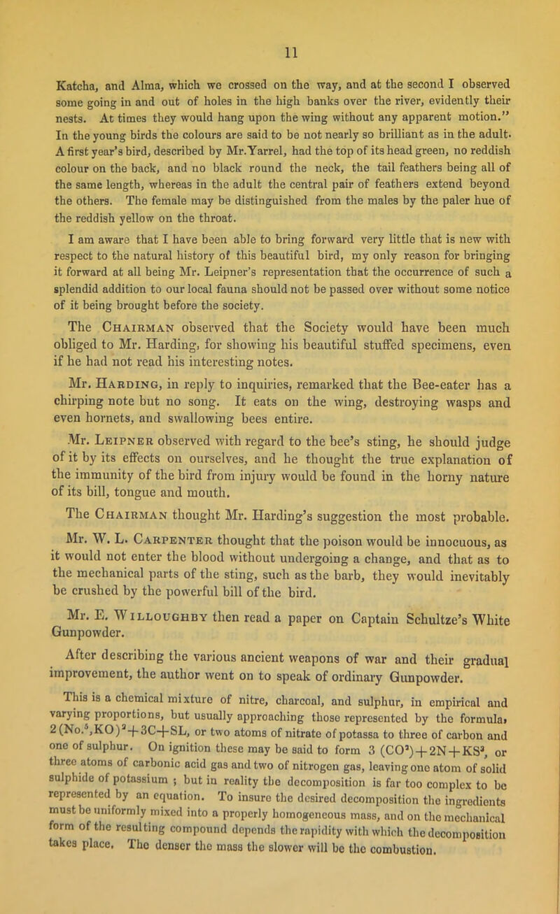 Katcha, and Alma, which we crossed on the way, and at the second I observed some going in and out of holes in the high banks over the river, evidently their nests. At times they would hang upon the wing without any apparent motion.” In the young birds the colours are said to be not nearly so brilliant as in the adult. A first year’s bird, described by Mr.Yarrel, had the top of its head green, no reddish colour on the back, and no black round the neck, the tail feathers being all of the same length, whereas in the adult the central pair of feathers extend beyond the others. The female may be distinguished from the males by the paler hue of the reddish yellow on the throat. I am aware that I have been able to bring forward very little that is new with respect to the natural history of this beautiful bird, my only reason for bringing it forward at all being Mr. Leipner’s representation that the occurrence of such a splendid addition to our local fauna should not be passed over without some notice of it being brought before the society. The Chairman observed that the Society would have been much obliged to Mr. Harding, for showing his beautiful stuffed specimens, even if he had not read his interesting notes. Mr. Harding, in reply to inquiries, remarked that the Bee-eater has a chirping note but no song. It eats on the wing, destroying wasps and even hornets, and swallowing bees entire. Mr. Leipner observed with regard to the bee’s sting, he should judge of it by its effects on ourselves, and he thought the true explanation of the immunity of the bird from injury would be found in the horny nature of its bill, tongue and mouth. The Chairman thought Mr. Harding’s suggestion the most probable. Mr. W. L. Carpenter thought that the poison would be innocuous, as it would not enter the blood without undergoing a change, and that as to the mechanical parts of the sting, such as the barb, they would inevitably be crushed by the powerful bill of the bird. Mr. E. Willoughby then read a paper on Captaiu Schultze’s White Gunpowder. After describing the various ancient weapons of war and their gradual improvement, the author went on to speak of ordinary Gunpowder. This is a chemical mixture of nitre, charcoal, and sulphur, in empirical and varying proportions, but usually approaching those represented by the formula> 2 (No/,KO) J + 3C-j-SL, or two atoms of nitrato of potassa to three of carbon and one of sulphur. On ignition these may be Baid to form 3 (COJ)-t-2N-f-KS3, 0r three atoms of carbonic acid gas and two of nitrogen gas, leaving ono atom of solid sulphide of potassium ; but in reality the decomposition is far too complex to be represented by an equation. To insure the desired decomposition the ingredionts must be uniformly mixed into a properly homogeneous mass, and on the mechanical form of the resulting compound depends the rapidity with which the decomposition takes place. Tho denser the mass the slower will be the combustion.