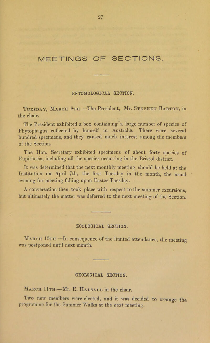 MEETINGS OF SECTIONS. ENTOMOLOGICAL SECTION. Tuesday, March 8th.—The President, Mr. Stephen Barton, in the chair. The President exhibited a box containing”a large number of species of Phvtophagus collected by himself in Australia. There were several hundred specimens, and they caused much interest among the members of the Section. The Hon. Secretary exhibited specimens of about forty species of Eupithecia, including all the species occurring in the Bristol district. It was determined that the next monthly meeting should be held at the Institution on April 7th, the first Tuesday in the month, the usual evening for meeting falling upon Easter Tuesday. A conversation then took place with respect to the summer excursions, but ultimately the matter was deferred to the next meeting of the Section. ZOOLOGICAL SECTION. March 10th.—In consequence of the limited attendance, the meeting was postponed until next month. GEOLOGICAL SECTION. March 11th.—Mr. E. Halsall in the chair. Two new members were elected, and it was decided to arrange the programme for the Summer Walks at the next meeting.