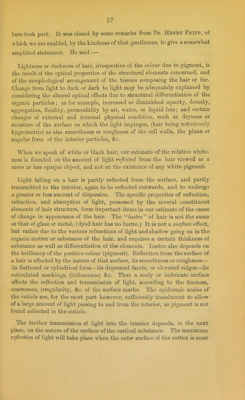 bers took part. It was closed by some remarks from Dr. Henry Fripp, of which we are enabled, by the kindness of that gentleman, to give a somewhat amplified statement. He said :— Lightness or darkness of hair, irrespective of the colour due to pigment, is the result of the optical properties of the structural elements concerned, and of the morphological arrangement of the tissues composing the hair or fur. Change from light to dark or dark to light may be adequately explained by considering the altered optical effects due to structural differentiation of the organic particles; as for example, increased or diminished opacity, density, aggregation, fluidity, permeability by air, water, or liquid fats; and certain changes of external and internal physical condition, such as dryness or moisture of the surface on which the light impinges, (hair being notoriously hygrometric) as also smoothness or roughness of the cell walls, the plane or angular form of the interior particles, &c. When we speak of white or black hair, our estimate of the relative white- ness is founded on the amount of light reflected from the hair viewed as a more or less opaque object, and not on the existence of any white pigment. Light falling on a hair is partly reflected from the surface, and partly transmitted to the interior, again to be reflected outwards, and to undergo a greater or less amount of dispersion. The specific properties of reflection, refraction, and absorption of light, possessed by the several constituent elements of hair structure, form important items in our estimate of the cause of chaDge in appearance of the hair. The “lustre ” of hair is not the same as that of glass or metal, (dyed hair has no lustre.) It is not a surface effect, but rather due to the various refractions of light and shadow going on in the organic matter or substance of the hair, and requires a certain thickness of substance as well as differentiation of the elements. Lustre also depends on the brilliancy of the positive colour (pigment). Reflection from the surface of a hair is affected by the nature of that surface, its smoothness or roughness— its flattened or cylindrical form—its depressed facets, or elevated ridges—its reticulated markings, (iridescence) &c. Thus a scaly or imbricate surface affects the reflection and transmission of light, according to the fineness, coarseness, irregularity, &e. of the surface marks. The epidermic scales of the cuticle are, for the most part however, sufficiently translucent to allow of a large amount of light passing to and from the interior, as pigment is not found collected in the cuticle. The further transmission of light into the interior depends, in the next place, on the nature of the surface of the cortical substance. The maximum reflection of light will take place when the outer surface of the cortex is most