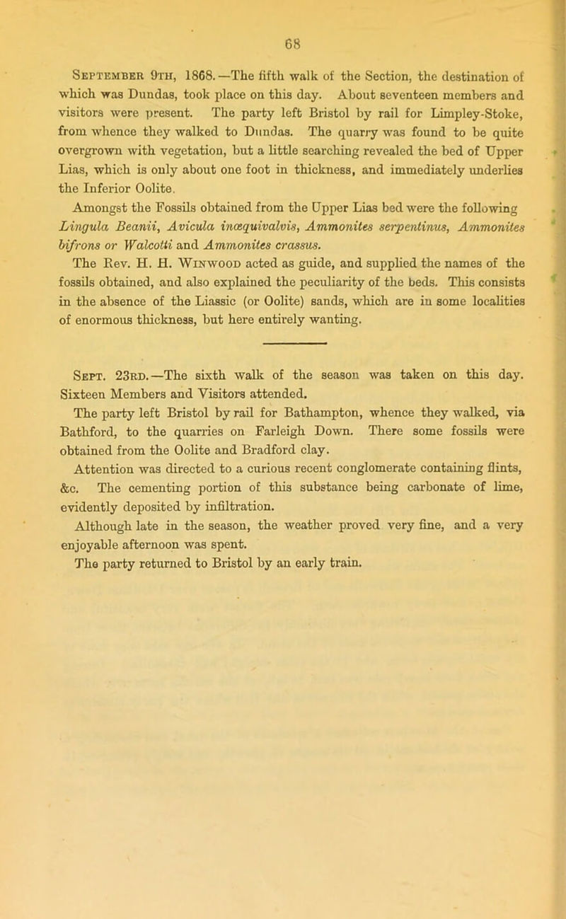 September 9th, 1868. —The fifth walk of the Section, the destination of which was Dundas, took place on this day. About seventeen members and visitors were present. The party left Bristol by rail for Limpley-Stoke, from whence they walked to Dundas. The quarry was found to be quite overgrown with vegetation, but a little searching revealed the bed of Upper Lias, which is only about one foot in thickness, and immediately underlies the Inferior Oolite. Amongst the Fossils obtained from the Upper Lias bed were the following Lingula Beanii, Avicula incequivalvis, Ammonites serpentinus, Ammonites bifrons or Walcotti and Ammonites crassus. The Bev. H. H. Winwood acted as guide, and supplied the names of the fossils obtained, and also explained the peculiarity of the beds. This consists in the absence of the Liassic (or Oolite) sands, which are in some localities of enormous thickness, but here entirely wanting. Sept. 23rd.—The sixth walk of the season was taken on this day. Sixteen Members and Visitors attended. The party left Bristol by rail for Bathampton, whence they walked, via Bathford, to the quarries on Farleigh Down. There some fossils were obtained from the Oolite and Bradford clay. Attention was directed to a curious recent conglomerate containing flints, &c. The cementing portion of this substance being carbonate of lime, evidently deposited by infiltration. Although late in the season, the weather proved very fine, and a very enjoyable afternoon was spent. The party returned to Bristol by an early train.