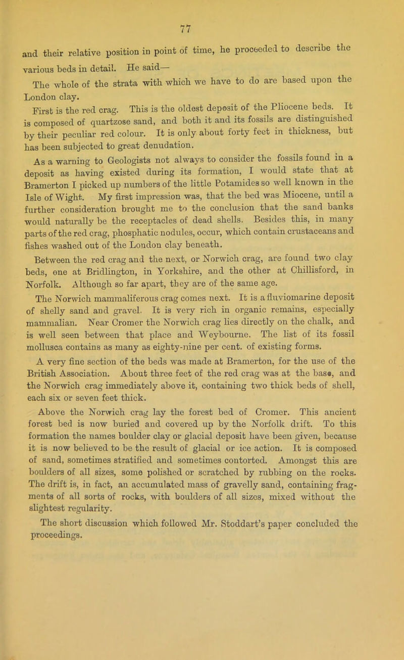 and their relative position in point of time, he proceeded to describe the various beds in detail. He said The whole of the strata with which we have to do are based upon the London clay. First is the red crag. This is the oldest deposit of the Pliocene beds. It is composed of quartzose sand, and both it and its fossils are distinguished by their peculiar red colour. It is only about forty feet in thickness, but has been subjected to great denudation. As a warning to Geologists not always to consider the fossils found in a deposit as having existed during its formation, I would state that at Bramerton I picked up numbers of the little Potamides so well known in the Isle of Wight. My first impression was, that the bed was Miocene, until a further consideration brought me to the conclusion that the sand banks Woukl naturally be the receptacles of dead shells. Besides this, in many parts of the red crag, phosphatic nodules, occur, which contain crustaceans and fishes washed out of the London clay beneath. Between the red crag and the next, or Norwich crag, are found two clay beds, one at Bridlington, in Yorkshire, and the other at Chillisford, in Norfolk. Although so far apart, they are of the same age. The Norwich mammaliferous crag comes next. It is a fluviomarine deposit of shelly sand and gravel. It is very rich in organic remains, especially mammalian. Near Cromer the Norwich crag lies directly on the chalk, and is well seen between that place and Weybourne. The list of its fossil mollusca contains as many as eighty-nine per cent, of existing forms. A very fine section of the beds was made at Bramerton, for the use of the British Association. About three feet of the red crag was at the bas«, and the Norwich crag immediately above it, containing two thick beds of shell, each six or seven feet thick. Above the Norwich crag lay the forest bed of Cromer. This ancient forest bed is now buried and covered up by the Norfolk drift. To this formation the names boulder clay or glacial deposit have been given, because it is now believed to be the result of glacial or ice action. It is composed of sand, sometimes stratified and sometimes contorted. Amongst this are boulders of all sizes, some polished or scratched by rubbing on the rocks. The drift is, in fact, an accumulated mass of gravelly sand, containing frag- ments of all sorts of rocks, with boulders of all sizes, mixed without the slightest regularity. The short discussion which followed Mr. Stoddart’s paper concluded the proceedings.