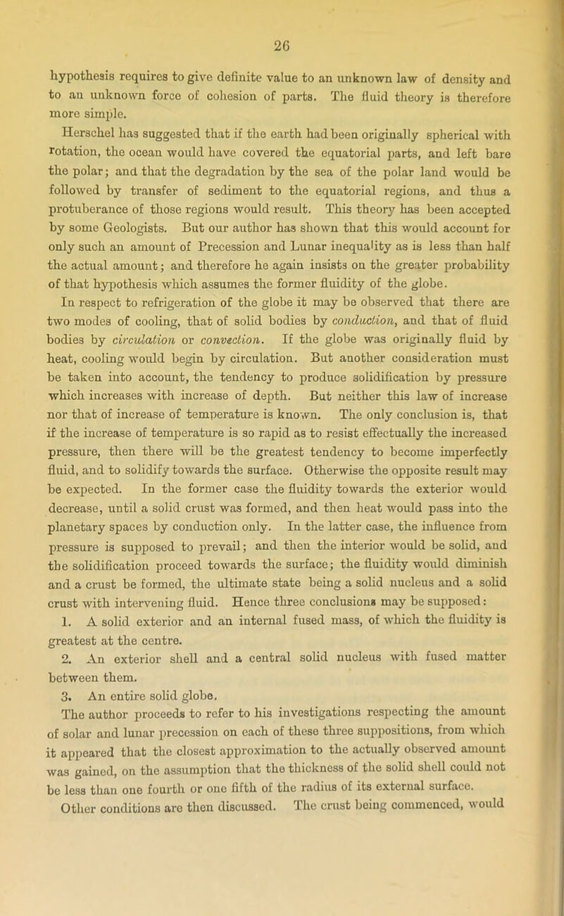 2G hypothesis requires to give definite value to an unknown law of density and to an unknown force of cohesion of parts. The fluid theory is therefore more simple. Herschel has suggested that if the earth had been originally spherical with rotation, the ocean would have covered the equatorial parts, and left bare the polar; and that the degradation by the sea of the polar land would be followed by transfer of sediment to the equatorial regions, and thus a protuberance of those regions would result. This theory has been accepted by some Geologists. But our author has shown that this would account for only such an amount of Precession and Lunar inequality as is less than half the actual amount; and therefore he again insists on the greater probability of that hypothesis which assumes the former fluidity of the globe. In respect to refrigeration of the globe it may be observed that there are two modes of cooling, that of solid bodies by conduction, and that of fluid bodies by circulation or convection. If the globe was originally fluid by heat, cooling would begin by circulation. But another consideration must be taken into account, the tendency to produce solidification by pressure which increases with increase of depth. But neither this law of increase nor that of increase of temperature is known. The only conclusion is, that if the increase of temperature is so rapid as to resist effectually the increased pressure, then there will be the greatest tendency to become imperfectly fluid, and to solidify towards the surface. Otherwise the opposite result may be expected. In the former case the fluidity towards the exterior would decrease, until a solid crust was formed, and then heat would pass into the planetary spaces by conduction only. In the latter case, the influence from pressure is supposed to prevail; and then the interior would be solid, and the solidification proceed towards the surface; the fluidity would diminish and a crust be formed, the ultimate state being a solid nucleus and a solid crust with intervening fluid. Hence three conclusion* may be supposed: 1. A solid exterior and an internal fused mass, of which the fluidity is greatest at the centre. 2. An exterior shell and a central solid nucleus with fused matter between them. 3. An entire solid globe. The author proceeds to refer to his investigations respecting the amount of solar and lunar precession on each of these three suppositions, from which it appeared that the closest approximation to the actually observed amount was gained, on the assumption that the thickness of the solid shell could not be less than one fourth or one fifth of the radius of its external surface. Other conditions are then discussed. The crust being commenced, would