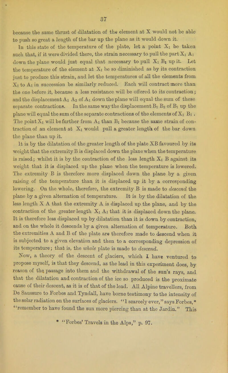 because the same thrust of dilatation of the element at X would not he able to push so great a length of the bar up the plane as it would down it. In this state of the temperature of the plate, let a point Xi be taken such that, if it were divided there, the strain necessary to pull the part Xi Ai down the plane would just equal that necessary to pull Xj Bi up it. Let the temperature of the element at Xj be so diminished as by its contraction just to produce this strain, and let the temperatures of all the elements from Xi to Ai in succession be similarly reduced. Each will contract more than the one before it, because a less resistance will be offered to its contraction; and the displacement Ai A2 of Ai down the plane will equal the sum of these separate contractions. In the same way the displacement Bi B2 of Bi up the plane will equal the sum of the separate contractions of the elements of Xi Bi . The point Xi will be further from Ai than Bi because the same strain of con- traction of an element at Xi would pull a greater length of the bar down the plane than up it. It is by the dilatation of the greater length of the plate XB favoured by its weight that the extremity B is displaced down the plane when the temperature is raised; whilst it is by the contraction of the less length Xi B against its weight that it is displaced up the plane when the temperature is lowered. The extremity B is therefore more displaced down the plane by a given raising of the temperature than it is displaced up it by a corresponding lowering. On the whole, therefore, the extremity B is made to descend the plane by a given alternation of temperature. It is by the dilatation of the less length X A that the extremity A is displaced up the plane, and by the contraction of the greater length Xt Ai that it is displaced down the plane. It is therefore less displaced up by dilatation than it is down by contraction, and on the whole it descends by a given alternation of temperature. Both the extremities A and B of the plate are therefore made to descend when it is subjected to a given elevation and then to a corresponding depression of its temperature; that is, the whole plate is made to descend. Now, a theory of the descent of glaciers, which I have ventured to propose myself, is that they descend, as the lead in this experiment does, by reason of the passage into them and the withdrawal of the sun’s rays, and that the dilatation and contraction of the ice so produced is the proximate cause of their descent, as it is of that of the lead. All Alpine travellers, from De Saussure to Forbes and Tyndall, have borne testimony to the intensity of the solar radiation on the surfaces of glaciers. ‘ ‘ 1 scarcely ever, ” says Forbes, * “remember to have found the sun more piercing than at the Jardin.” This