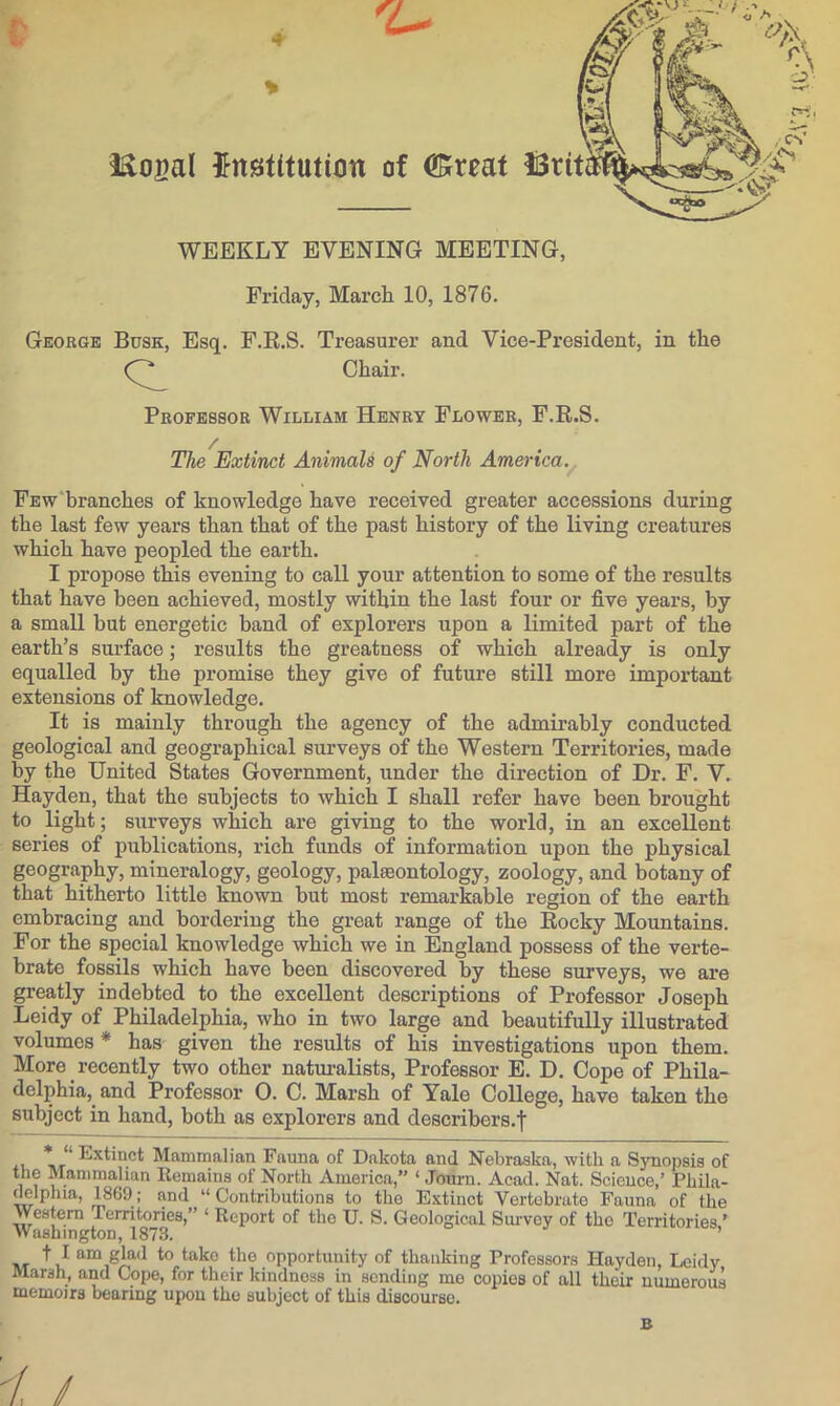 4.- Friday, March 10, 1876. George Busk, Esq. F.E.S. Treasurer and Vice-President, in the Professor William Henry Flower, F.R.S. The Extinct Animals of North America. FEw'branches of knowledge have received greater accessions during the last few years than that of the past history of the living creatures which have peopled the earth. I propose this evening to call your attention to some of the results that have been achieved, mostly within the last four or five years, by a small but energetic band of explorers upon a limited part of the earth’s surface; results the greatness of which already is only equalled by the promise they give of future still more important extensions of knowledge. It is mainly through the agency of the admirably conducted geological and geographical surveys of the Western Territories, made by the United States Government, under the direction of Dr. F. V. Hayden, that the subjects to which I shall refer have been brought to light; surveys which are giving to the world, in an excellent series of publications, rich funds of information upon the physical geography, mineralogy, geology, paleontology, zoology, and botany of that hitherto little known but most remarkable region of the earth embracing and bordering the great range of the Rocky Mountains. For the special knowledge which we in England possess of the verte- brate fossils which have been discovered by these surveys, we are greatly indebted to the excellent descriptions of Professor Joseph Leidy of Philadelphia, who in two large and beautifully illustrated volumes * has given the results of his investigations upon them. More recently two other natm’alists. Professor E. D. Cope of Phila- delphia, and Professor 0. C. Marsh of Yale College, have taken the subject in hand, both as explorers and describers.f II \iT^ Extinct Mammalian Fauna of Dakota and Nebraska, with a Synopsis of the Mammalian Eemains of North America, ‘ Jonim. Acad. Nat. Science,’ Phila- delphia, 1869; and “Contributions to the Extinct Vertebrate Fauna of the Western Territories,” ‘ Report of the U. S. Geological Survey of the Territories ’ Washington, 1873. ’ t I am glad to take the opportunity of thanking Professors Hayden, Leidy Marsh, and Cope, for their kindness in sending me copies of all their numerous memoirs bearing upon the subject of this discourse. B