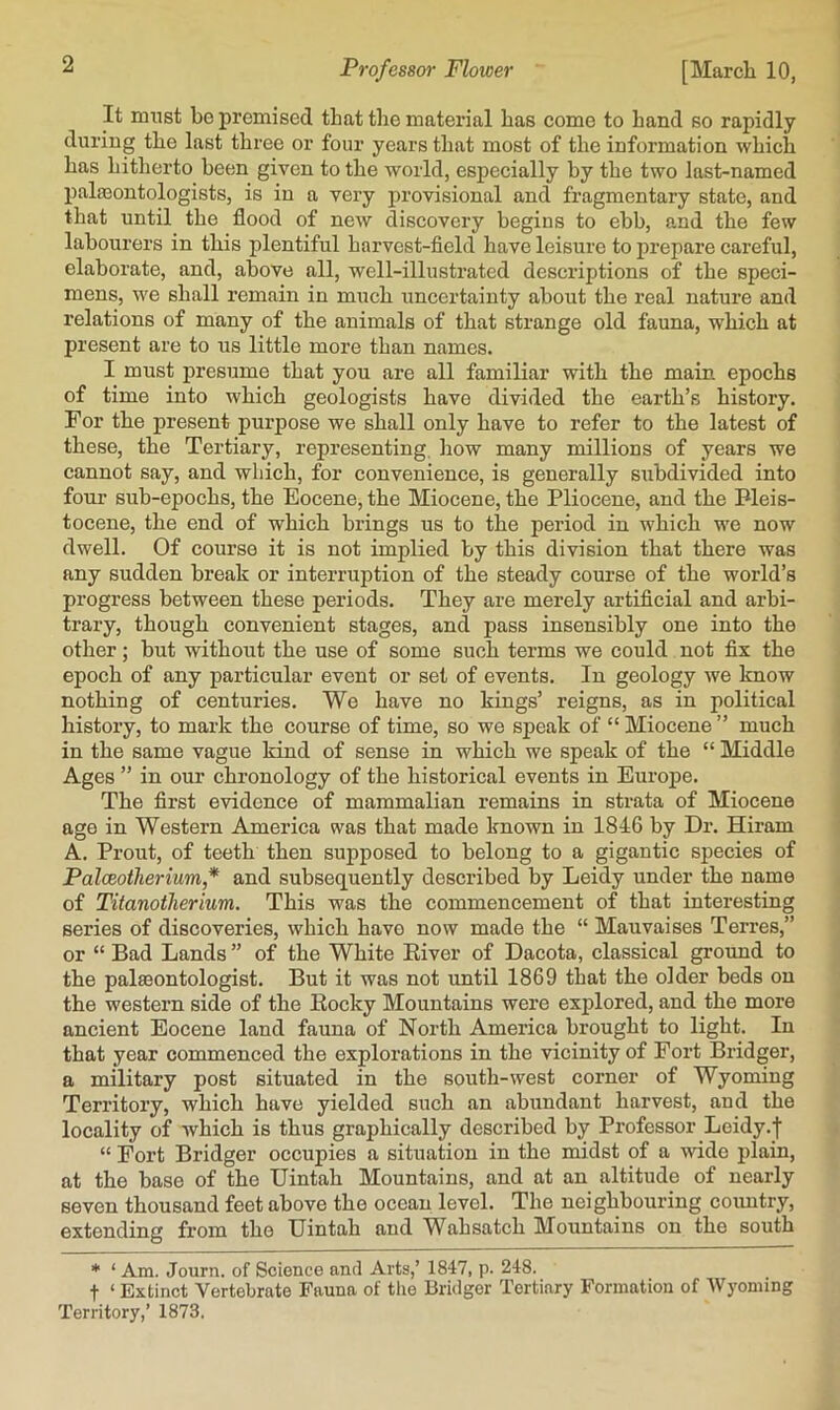 It must be premised that the material has come to hand so rapidly during the last three or four years that most of the information which has hitherto been given to the world, especially by the two last-named palaBontologists, is in a very provisional and fragmentary state, and that until the flood of new discovery begins to ebb, and the few labourers in this plentiful harvest-field have leisure to prepare careful, elaborate, and, above all, well-illustrated descriptions of the speci- mens, we shall remain in much uncertainty about the real nature and relations of many of the animals of that strange old fauna, which at present are to us little more than names. I must presume that you are all familiar with the main epochs of time into which geologists have divided the earth’s history. For the present purpose we shall only have to refer to the latest of these, the Tertiary, representing, how many millions of years we cannot say, and which, for convenience, is generally subdivided into four sub-epochs, the Eocene, the Miocene, the Pliocene, and the Pleis- tocene, the end of which brings us to the period in which we now dwell. Of course it is not implied by this division that there was any sudden break or interruption of the steady course of the world’s progress between these periods. They are merely artificial and arbi- trary, though convenient stages, and pass insensibly one into the other; but without the use of some such terms we could not fix the epoch of any particular event or set of events. In geology we know nothing of centuries. We have no kings’ reigns, as in political history, to mark the course of time, so we speak of “ Miocene ” much in the same vague kind of sense in which we speak of the “ Middle Ages ” in our chronology of the historical events in Europe. The first evidence of mammalian remains in strata of Miocene age in Western America was that made known in 1846 by Dr. Hiram A. Front, of teeth then supposed to belong to a gigantic species of Palceotherium* and subsequently described by Leidy under the name of Titanotherium. This was the commencement of that interesting series of discoveries, which have now made the “ Mauvaises Terres,” or “ Bad Lands ” of the White River of Dacota, classical ground to the pala3ontologist. But it was not until 1869 that the older beds on the western side of the Rocky Mountains were explored, and the more ancient Eocene land fauna of North America brought to light. In that year commenced the explorations in the vicinity of Fort Bridger, a military post situated in the south-west corner of Wyoming Territory, which have yielded such an abundant harvest, and the locality of which is thus graphically described by Professor Leidy.f “ Fort Bridger occupies a situation in the midst of a Avido plain, at the base of the Uintah Mountains, and at an altitude of nearly seven thousand feet above the ocean level. The neighbouring coxmtry, extending from the Uintah and Wahsatch Mountains on the south * ‘ Am. Journ. of Science and Arts,’ 1847, p. 248. t ‘ Extinct Vertebrate Fauna of tlie Bridger Tertiary Formation of Wyoming Territory,’ 1873.