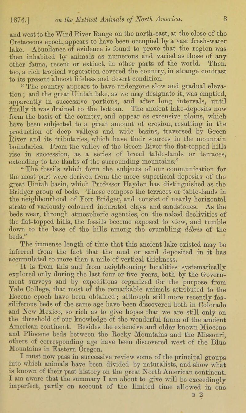 and west to the Wind River Range on the north-east, at the close of the Cretaceous epoch, appears to have been occupied by a vast fresh-water lake. Abundance of evidence is found to prove that the region was then inhabited by animals as numerous and varied as those of any other fauna, recent or extinct, in other parts of the world. Then, too, a rich tropical vegetation covered the country, in strange contrast to its present almost lifeless and desert condition. “ The country appears to have undergone slow and gradual eleva- tion ; and the great Uintah lake, as we may designate it, was emptied, apparently in successive portions, and after long intervals, until finally it was drained to the bottom. The ancient lake-deposits now form the basis of the country, and appear as extensive plains, which have been subjected to a great amount of erosion, resulting in the production of deep valleys and wdde basins, traversed by Green River and its tributaries, which have their sources in the mountain boundaries. From the valley of the Green River the flat-topped hills rise in succession, as a series of broad table-lands or terraces, extending to the flanks of the surrounding mountains.” “ The fossils which form the subjects of om- communication for the most part were derived from the more superficial deposits of the great Uintah basin, which Professor Hayden has distinguished as the Bridger group of beds. These compose the terraces or table-lands in the neighbourhood of Fort Bridger, and consist of nearly horizontal strata of variously coloured indui-ated clays and sandstones. As the beds wear, through atmospheric agencies, on the naked declivities of the flat-topped hills, the fossils become exposed to view, and tumble down to the base of the hills among the crumbling debris of the beds.” The immense length of time that this ancient lake existed may be inferred from the fact that the mud or sand deposited in it has accumulated to more than a mile of vertical thickness. It is from this and from neighbouring localities systematically explored only during the last four or five years, both by the Govern- ment surveys and by expeditions organized for the purpose from Yale College, that most of the remarkable animals attributed to the Eocene epoch have been obtained; although still more recently fos- siliferous beds of the same age have been discovered both in Colorado and New Mexico, so rich as to give hopes that wo are still only on the threshold of our knowledge of the wonderful fauna of the ancient American continent. Besides the extensive and older known Miocene and Pliocene beds between the Rocky Mountains and the Missouri, others of corresponding age have been discovered west of the Blue Mountains in Eastern Oregon. I must now pass in successive review some of the principal groups into which animals have been divided by naturalists, and show what is known of their past history on the great North American continent. I am aware that the summary I am about to give will bo exceedingly imperfect, partly on account of the limited time allowed in one