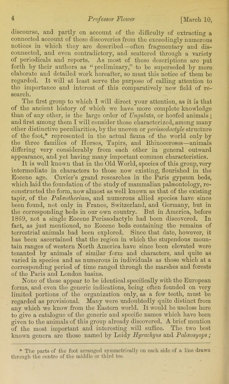 discourse, and partly on account of the difficulty of extracting a connected account of these discoveries from the exceedingly numerous notices in which they are described—often fragmentary and dis- connected, and even contradictory, and scattered through a variety of periodicals and reports. As most of these descriptions are put forth by their authors as  preliminary,” to bo superseded by more elaborate and detailed work hereafter, so must this notice of them be regarded. It will at least serve the purpose of calling attention to the imjjortance and interest of this comparatively new field of re- search. The first group to which I will direct your attention, as it is that of the ancient history of which we have more complete knowledge than of any other, is the large order of Ungulata, or hoofed animals; and first among them I will consider those characterized, among many other distinctive peculiarities, by the uneven or perissodactyle structure of the foot,* represented in the actual fauna of the world only by the three families of Horses, Tapirs, and Rhinoceroses—animals differing very considerably from each other in general outward appearance, and yet having many important common characteristics. It is well known that in the Old World, species of this group, very intermediate in characters to those now existing, flourished in the Eocene age. Cuvier’s grand researches in the Paris gypsum beds, which laid the foundation of the study of mammalian palaeontology, re- constructed the form, now almost as well known as that of the existing tapir, of the Palceotherimi, and numerous allied species have since been found, not only in France, Switzerland, and Germany, but in the corresponding beds in our own country. But in America, before 1869, not a single Eocene Perissodactyle had been discovered. In fact, as just mentioned, no Eocene beds containing the remains of terrestrial animals had been explored. Since that date, however, it has been ascertained that the region in which the stupendous moun- tain ranges of western North America have since been elevated were tenanted by animals of similar form and characters, and quite as varied in species and as numerous in individuals as those which at a corresponding period of time ranged through the marshes and forests of the Paris and London basins. None of these ajjpear to be identical specifically with the European forms, and even the generic indications, being often founded on very limited portions of the organization only, as a few teeth, must be regarded as provisional. Many were undoubtedly quite distinct from any which we know from the Eastern world. It would be useless here to give a catalogue of the generic and specific names which have been given to the animals of this group already discovered. A brief mention of the most important and interesting will suffice. The two best known genera are those named by Loidy Hyrachyus and Palceosyops; * Tlie parts of the foot arranged symmctrieall}- on each side of a line drawn through the centre of the middle or tliird toe.