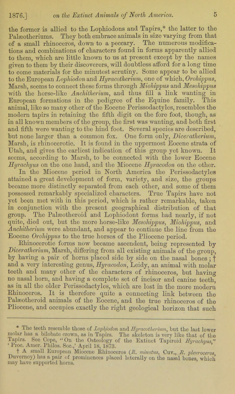 the former is allied to the Lophiodons and Tapirs,* the latter to the Palfeotheriums. They both embrace animals in size varying from that of a small rhinoceros, down to a peccary. The numerous modifica- tions and combinations of characters found in forms apparently allied to them, which are little known to us at present except by the names given to them by theii- discoverers, will doubtless afford for a long time to come materials for the minutest scrutiny. Some appear to be allied to the European Lophiodon and Hyracotherium, one of which, Orohippus, Marsh, seems to connect these forms through Miohippus and Mesohippus with the horse-like Anchitherium, and thus fill a link wanting in European formations in the pedigree of the Equine family. This animal, like so many other of the Eocene Perissodactyles, resembles the modern tapirs in retaining the fifth digit on the fore foot, though, as in all known members of the group, the first was wanting, and both fii'st and fifth were wanting to the hind foot. Several species are described, but none larger than a common fox. One form only, Diceratherium, Marsh, is rhinocerotic. It is found in the uppermost Eocene strata of Utah, and gives the earliest indication of this group yet known. It seems, according to Marsh, to be connected with the lower Eocene Hyrachyus on the one hand, and the Miocene Hyracodon on the other. In the Miocene period in North America the Perissodactyles attained a great development of form, variety, and size, the groups became more distinctly separated from each other, and some of them j)ossessed remarkably specialized characters. True Tapirs have not yet been met with in this period, which is rather remai’kable, taken in conjunction with the present geographical distribution of that gi’oup. The Palteotheroid and Lophiodont forms had nearly, if not quite, died out, but the more horse-like Mesohippus, Miohippus, and Anchitherium were abundant, and appear to continue the line from the Eocene Orohippus to the true horses of the Pliocene period. Rhinocerotic foims now became ascendent, being represented by Diceratherium, Marsh, differing from all existing animals of the grouj), by having a pair of horns placed side by side on the nasal bones; | and a very interesting genus, Hyracodon, Leidy, an animal with molar teeth and many other of the characters of rhinoceros, but having no nasal horn, and having a complete set of incisor and canine teeth, as in all the older Perissodactyles, which are lost in the more modern Rhinoceros. It is therefore quite a connecting link between the Palaeotheroid animals of the Eocene, and the true rhinoceros of the Pliocene, and occupies exactly the right geological horizon that such * The teetli resemble those of Lophiodon ami Hyracotherium, but the last lower molar has a bilobatc crown, as in Tapirs. The skeleton is very like that of the Tapirs. See Cope, “ On the Osteology of the Extinct Tapiroid Hyrachmts ” ‘ Proc. Arner. I’liilos. Soc.,’ April 18, 1873. t A small European Miocene Rhinoceros (i?. mmutus, Cuv., JR. pleuroccros Duvemoy) has a jjair of prominences placed laterally on the nasal bones, which’ may have supported horns.