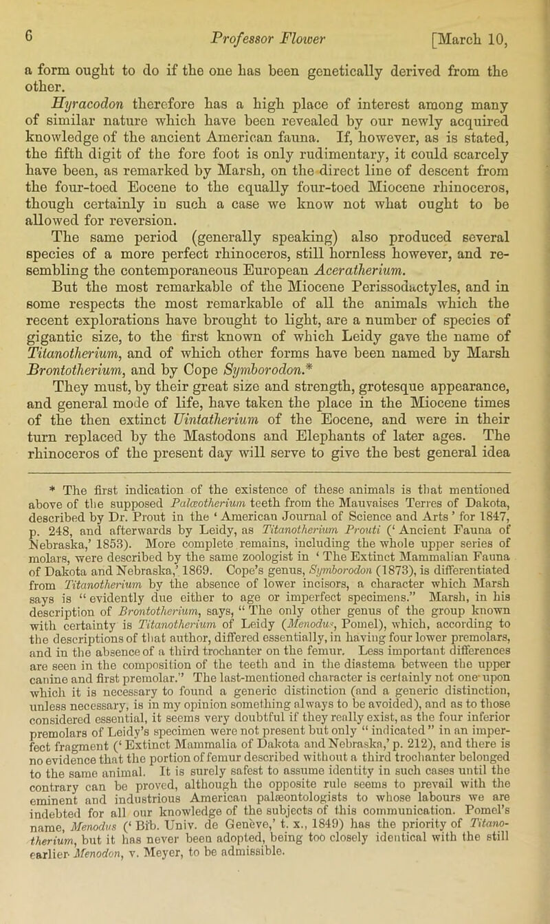 a form ouglat to do if the one has been genetically derived from the other. Hyracodon therefore has a high place of interest among many of similar nature which have been revealed by our newly acquired knowledge of the ancient American fauna. If, however, as is stated, the fifth digit of the fore foot is only rudimentary, it could scarcely have been, as remarked by Marsh, on the direct line of descent from the four-toed Eocene to the equally four-toed Miocene rhinoceros, though certainly in such a case we know not what ought to be allowed for reversion. The same period (generally speaking) also produced several species of a more perfect rhinoceros, still hornless however, and re- sembling the contemporaneous European Aceratherium. But the most remarkable of the Miocene Perissodactyles, and in some respects the most remarkable of all the animals which the recent explorations have brought to light, are a number of species of gigantic size, to the fii-st known of which Leidy gave the name of Tiianotherium, and of which other forms have been named by Marsh Brontotherium, and by Cope Symhorodon.* They must, by their great size and strength, grotesque appearance, and general mode of life, have taken the place in the Miocene times of the then extinct Uintatlieriuin of the Eocene, and were in their turn replaced by the Mastodons and Elephants of later ages. The rhinoceros of the present day will serve to give the best general idea * The first indication of the existence of these animals is tliat mentioned above of tlie supposed Palcsotherium teeth from the Mauvnises Torres of Dakota, described by Dr. Front in the ‘ American Journal of Science and Arts ’ for 1847, p. 248, and afterwards by Leidy, ns Tiianotherium, Prouti (‘ Ancient Fauna of Mebraska,’ 1853). More complete remains, including the whole upper series of molars, were described by the same zoologist in ‘ The Extinct Mammalian Fauna of Dakota and Nebraska,’ 18G9. Cope’s genus, Symhorodon (1873), is differentiated from Tiianotherium by the absence of lower incisors, a character which Marsh says is “ evidently due either to age or imperfect specimens.” Marsh, in his description of Brontotherium, says, “ The only other genus of the group known with certainty is Tiianotherium of Leidy (^Menoduf, Pomel), which, according to the descriptions of tliat author, differed essentially, in having four lower premolars, and in the absence of a third trochanter on the femur. Less important differences are seen in the composition of the teeth and in the diastema between the upper canine and first premolar.” The last-mentioned character is cerfainly not one-upon which it is necessary to found a generic distinction (and a generic distinction, unless necessary, is in my opinion something always to be avoided), and as to those considered essential, it seems very doubtful if they really exist, as the four inferior premolars of Leidy’s specimen were not present but only “ indicated ” in an imper- fect frno-ment (‘ Extinct Mammalia of Dakota and Nebra.ska,’ p. 212), and there is no evidence that the portion of femur described without a third trochanter belonged to the same animal. It is surely safest to assume identity in such cases until the contrary can be proved, although the opposite rule seems to prevail with the eminent and industrious American palaeontologists to whose labours we are indebted for all our knowledge of the subjects of this communication. Pomcl’s name, Menodvs (‘ Bib. Univ. de Geneve,’ t. x., 1849) has the priority of Titano- therium, but it has never been adopted, being too closely identical with the still earlier- Menodon, v. Meyer, to be admissible.
