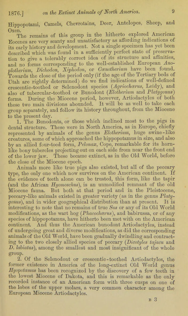 Hippopotami, Camels, Chevrotains, Deer, Antelopes, Sheep, and Oxen. The remains of this group in the hitherto explored American Eocenes are very scanty and unsatisfactory as affording indications of its early history and development, hiot a single specimen has yet heen described which was found in a sufficiently perfect state of preserva- tion to give a tolerably correct idea of its structure and affinities, and no forms corresponding to the well-established European Ano- plotherium, Eichodon, Niphodon^ or Coinotherium have heen found. Towards the close of the period only (if the age of the Tertiary beds of Utah are rightly determined) do we find indications of well-defined crescentic-toothed or Selenodont species (Agriochcerus, Ueidy), and also of tubercular-toothed or Bunodont {Elotherium and Platygonus) forms. Dm’ing the Miocene period, however, Artiodactyles of both these two main divisions abounded. It will be as well to take each group separately, and follow its history throughout, from the Miocene to the present day. 1. The Bunodonts, or those which inclined most to the pigs in dental structure. These were in North America, as in Europe, chiefly represented by animals of the genus Elotherium, huge swine-like creatures, some of which approached the hippopotamus in size, and also by an allied four-toed form, Pelonax, Cope, remarkable for its horn- like bony tubercles projecting out on each side from near the front end of the lower jaw. These became extinct, as in the Old World, before the close of the Miocene epoch. Animals more like true pigs also existed, but all of the peccary type, the only one which now survives on the American continent. If the evidence of teeth alone can be trusted, this form, like the tapir (and the African Hyomoschus), is an unmodified remnant of the old Miocene fauna. But both at that period and in the Pleistocene, peccary-like animals existed in greater variety (as in the genus Platy- gonus), and in wider geographical distribution than at present. It is interesting to note that no remains of true Sus or any of its Old World modifications, as the wart hog (Phacochcerus), and babirussa, or of any species of hippopotamus, have hitherto been met with on the American continent. And thus the American bunodont Artiodactyles, instead of undergoing great and diverse modifications, as did the corresponding animals of the Old World, have been gradually dwindling and contract- ing to the two closely allied species of peccary (Dicotyles tajacu and D. lahiatus), among the smallest and most insignificant of the whole group. 2. Of the Selenodont or crescentic - toothed Artiodactyles, the former existence in America of the long-extinct Old World genus Hyopotamus has been recognized by the discovery of a few teeth in the lowest Miocene of Dakota, and this is remarkable as the only recorded instance of an American form with three cusps on one of the lobes of the upper molars, a very common character among the European Miocene Artiodactyles.