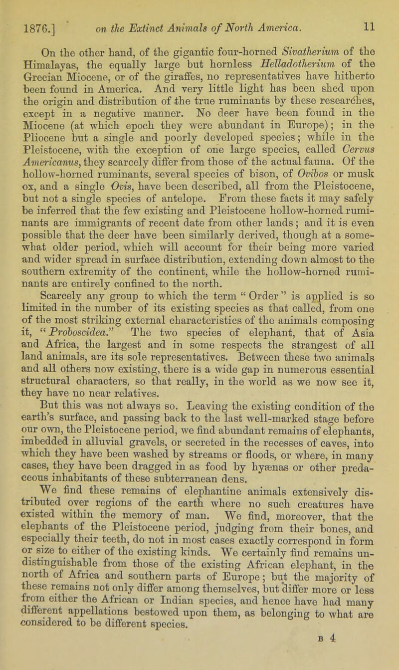 On the other hand, of the gigantic fonr-horned Sivatherium of the Himalayas, the equally large but hornless Helladotherium of the Grecian Miocene, or of the giraffes, no rejiresentatives have hitherto been found in America. And very little light has been shed upon the origin and distribution of the true ruminants by these researches, except in a negative manner. No deer have been found in the Miocene (at which epoch they were abundant in Europe); in the Pliocene but a single and poorly developed species; while in the Pleistocene, with the exception of one large species, called Cervus Americanus, they scarcely differ from those of the actual fauna. Of the hollow-horned ruminants, several species of bison, of Ovibos or musk ox, and a single Ovis, have been described, all from the Pleistocene, but not a single species of antelope. From these facts it may safely be inferred that the few existing and Pleistocene hollow-horned rumi- nants are immigrants of recent date from other lands; and it is even possible that the deer have been similarly derived, though at a some- what older period, which will account for their being more varied and wider spread in surface distribution, extending down almost to the southern extremity of the continent, while the hollow-horned rumi- nants are entirely confined to the north. Scarcely any group to which the term “ Order ” is applied is so limited in the number of its existing species as that called, from one of the most striking external characteristics of the animals composing it, “ Proboscidea.” The two species of elephant, that of Asia and Africa, the largest and in some respects the strangest of all land animals, are its sole representatives. Between these two animals and all others now existing, there is a wide gap in numerous essential structural characters, so that really, in the world as we now see it, they have no near relatives. But this was not always so. Leaving the existing condition of the earth’s surface, and passing back to the last well-marked stage before our own, the Pleistocene period, we find abundant remains of elephants, imbedded in alluvial gravels, or secreted in the recesses of caves, into which they have been washed by streams or fioods, or where, in many cases, they have been dragged in as food by hytenas or other preda- ceous inhabitants of these subterranean dens. We find these remains of elephantine animals extensively dis- tributed over regions of the earth where no such creatures have existed within the memory of man. We find, moreover, that the elej)hants of the Pleistocene period, judging from their bones, and especially their teeth, do not in most cases exactly correspond in form or size to either of the existing kinds. We certainly find remains un- distinguishable from those of the existing African elephant, in the north of Africa and southern parts of Europe; but tho majority of these remains not only differ among themselves, but difler more or less from either the African or Indian species, and hence have had many different appellations bestowed upon them, as belonging to what are considered to be different species.