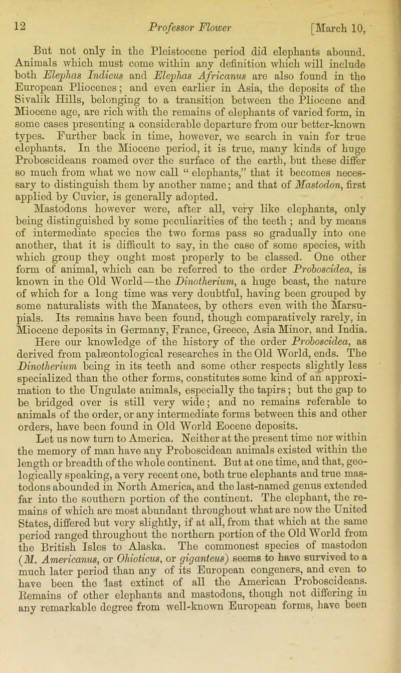But not only in the Pleistocene period did elephants abound. Animals which must come within any definition which will include both Elephas Indicus and Eleplias Africanus are also found in the European Pliocenes; and even eaidier in Asia, the deposits of the Sivalik Hills, belonging to a transition between the Pliocene and Miocene age, are rich with the remains of elephants of varied form, in some cases presenting a considerable departure from our better-known types. Further back in time, however, we search in vain for true elephants. In the Miocene period, it is true, many kinds of huge Proboscideans roamed over the surface of the earth, but these differ so much from what we now call “ elephants,” that it becomes neces- sary to distinguish them by another name; and that of Mastodon, first applied by Cuvier, is generally adopted. Mastodons however were, after all, very like elephants, only being distinguished by some peculiarities of the teeth ; and by means of intermediate species the two forms pass so gradually into one another, that it is difficult to say, in the case of some species, with which group they ought most properly to be classed. One other form of animal, which can be referred to the order Prohoscidea, is known in the Old World—the Dinotherium, a huge beast, the nature of which for a long time was very doubtful, having been grouped by some naturalists with the Manatees, by others even with the Marsu- pials. Its remains have been found, though comparatively rarely, in Miocene deposits in Germany, France, Greece, Asia Minor, and India. Here our knowledge of the history of the order Prohoscidea, as derived from palaeontological researches in the Old World, ends. The Dinotherium being in its teeth and some other respects slightly less specialized than the other forms, constitutes some kind of an approxi- mation to the Ungulate animals, especially the tapirs; but the gap to be bridged over is «till very wide; and no remains referable to animals of the order, or any intermediate forms between this and other orders, have been found in Old World Eocene deposits. Let us now turn to America. Neither at the present time nor within the memory of man have any Proboscidean animals existed within the length or breadth of the whole continent. But at one time, and that, geo- logically speaking, a very recent one, both true elephants and true mas- todons abounded in North America, and the last-named genus extended far into the southern portion of the continent. The elephant, the re- mains of which are most abundant throughout what are now the United States, differed but very slightly, if at all, from that which at the same period ranged throughout the northern portion of the Old World from the British Isles to Alaska. The commonest species of mastodon (M. Americanus, or Ohioticus, or giganteus) seems to have survived to a much later period than any of its European congeners, and even to have been the last extinct of all the American Proboscideans, llemains of other elephants and mastodons, though not differing in any remarkable degree from well-known European forms, have been