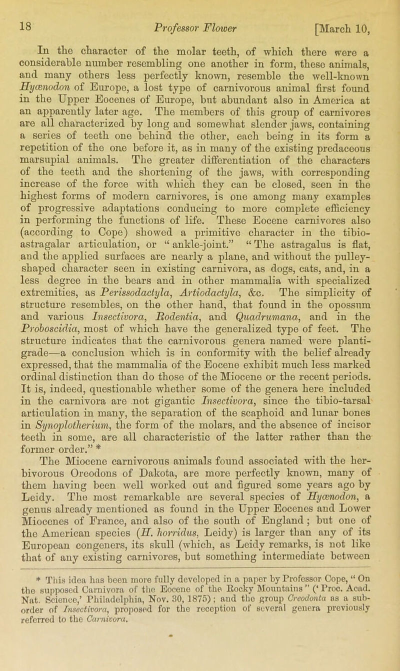 In the character of the molar teeth, of which there were a considerable number resembling one another in form, these animals, and many others less perfectly known, resemble the well-known Hycenodon of Eui’ope, a lost type of carnivorous animal first found in the Upper Eocenes of Europe, but abundant also in America at an apparently later age. The members of this group of carnivores are all characterized by long and somewhat slender jaws, containing a series of teeth one behind the other, each being in its form a repetition of the one before it, as in many of the existing predaceous marsupial animals. The greater difierentiation of the characters of the teeth and the shortening of the jaws, with corresponding increase of the force with which they can be closed, seen in the highest forms of modern carnivores, is one among many examples of progressive adaptations conducing to more comjjlete efficiency in performing the functions of life. These Eocene carnivores also (according to Cope) showed a primitive character in the tibio- astragalar articulation, or “ ankle-joint.” “ The astragalus is fiat, and the applied surfaces are nearly a plane, and without the pulley- shaped character seen in existing carnivora, as dogs, cats, and, in a less degree in the bears and in other mammalia with specialized extremities, as Perissodactyla, Artiodactyla, &c. The simplicity of structure resembles, on the other hand, that found in the opossum and various Insectivora, Bodentia, and Quadrumana, and in the Proboscidia, most of which have the generalized type of feet. The structure indicates that the carnivorous genera named were planti- grade—a conclusion which is in conformity with the belief already expressed, that the mammalia of the Eocene exhibit much less marked ordinal distinction than do those of the Miocene or the recent periods. It is, indeed, questionable whether some of the genera here included in the carnivora are not gigantic Insectivora, since the tibio-tarsal articulation in many, the separation of the scaphoid and lunar bones in Synoplotherium, the form of the molars, and the absence of incisor teeth in some, are all characteristic of the latter rather than the former order.” * The Miocene carnivorous animals found associated with the her- bivorous Oreodons of Dakota, are more perfectly known, many of them having been well worked out and figured some years ago by Leidy. The most remarkable are several sj^ecies of Hycenodon, a genus already mentioned as found in the Uiiper Eocenes and Lower Miocenes of Franco, and also of the south of England ; but one of the American species {H. liorridus, Leidy) is larger than any of its European congeners, its skull (which, as Leidy remarks, is not like that of any existing carnivores, but something intermediate between * This idea has been more fully developed in a paper by Professor Cope, “ On the supposed Carnivora of tlie Eocene of the Rocky Mountains ” (‘ Proo. Acad. Nat. Science,’ Philadelphia, Nov. .30, 1875); and the group Creodonta as a sub- order of Insectivora, proposed for the reception of several genera previously referred to the Carnivora.