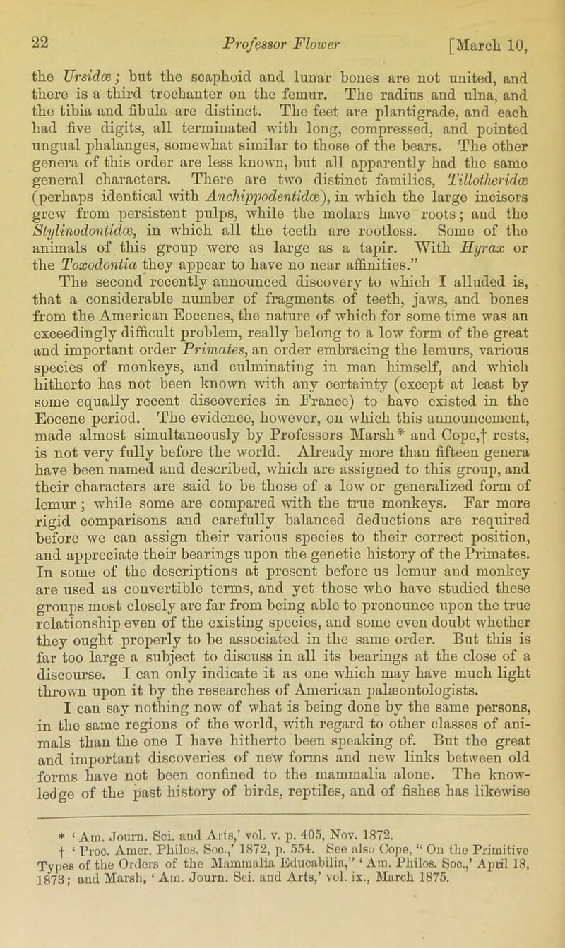 the UrsidcB; but the scaphoid and lunar bones are not united, and there is a third trochanter on the femur. The radius and ulna, and the tibia and fibula are distinct. The feet are plantigrade, and each had five digits, all terminated with long, compressed, and pointed ungual phalanges, somewhat similar to those of the bears. The other genera of this order are less known, but all apparently had the same general characters. There are two distinct families, I’illotheridce (perhaps identical with AncJiippodentidce), in which the large incisors grew from persistent pulj)S, while the molars have roots; and the Stylinodontidce, in which all the teeth are rootless. Some of the animals of this group were as large as a tapir. With Hyrax or the Toxodontia they appear to have no near affinities.” The second recently announced discovery to which I alluded is, that a considerable number of fragments of teeth, jaws, and bones from the American Eocenes, the nature of which for some time was an exceedingly difficult problem, really belong to a low form of the great and important order Primates, an order embracing the lemurs, various species of monkeys, and culminating in man himself, and which hitherto has not been known with any certainty (except at least by some equally recent discoveries in France) to have existed in the Eocene period. The evidence, however, on which this announcement, made almost simultaneously by Professors Marsh* and Cope,'[ rests, is not very fully before the world. Ab-eady more than fifteen genera have been named and described, which are assigned to this group, and their characters are said to be those of a low or generalized form of lemur ; while some are compared with the true monkeys. Far more rigid comparisons and carefully balanced deductions are required before we can assign their various species to their correct position, and appreciate their bearings upon the genetic history of the Primates. In some of the descriptions at present before us lemur and monkey are used as convertible terms, and yet those who have studied these groups most closely are far from being able to pronounce upon the true relationship even of the existing species, and some even doubt whether they ought properly to be associated in the same order. But this is far too large a subject to discuss in all its bearings at the close of a discourse. I can only indicate it as one which may have much light thrown upon it by the researches of American palaeontologists. I can say nothing now of what is being done by the same persons, in the same regions of the world, with regard to other classes of ani- mals than the one I have hitherto been speaking of. But the great and important discoveries of new forms and new links between old forms have not been confined to the mammalia alone. The know- ledge of the past history of birds, reptiles, and of fishes has likewise * ‘ Am. Journ. Sci. and Arts,’ vol. v. p. 405, Nov. 1872. f ‘ Proc. Amer. Philos. Snc.,’ 1872, p. 554. See also Cope, “ On the Primitive Types of the Orders of the Mammalia Educabilia,” ‘ Am. Philos. Soc.,’ April 18, 1873; and Marsh, ‘ Am. Journ. Sci. and Arts,’ vol. ix., March 1875.