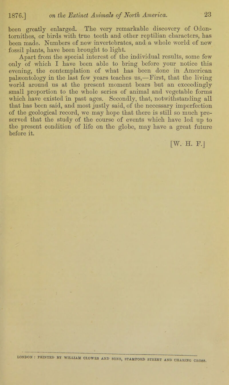 been greatly enlarged. The very remarkable discovery of Odon- tornithes, or birds with true teeth and other reptilian characters, has been made. Numbers of new invertebrates, and a whole world of new fossil jdants, have been brought to light. Apart from the special interest of the individual results, some few only of which I have been able to bring before your notice this evening, the contemplation of what has been done in American palasontology in the last few years teaches us,—First, that the living world around us at the present moment bears but an exceedingly small proportion to the whole series of animal and vegetable forms which have existed in past ages. Secondly, that, notwithstanding all that has been said, and most justly said, of the necessary imperfection of the geological record, we may hope that there is still so much pre- served that the study of the course of events which have led up to the present condition of life on the globe, may have a great future before it. [W. H. F.j LONDON : PRINTED BY WILLIAM CLOWE8 AND SON8, 8TAUPOIU) 8TUEBT AND CHAIIINQ CR083,