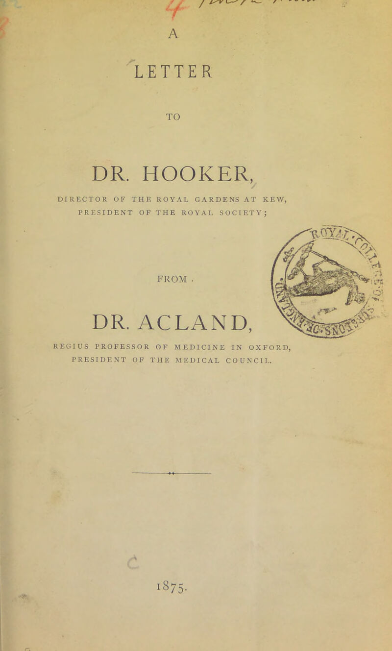 / A ^LETTER TO DR. HOOKER, DIRECTOR OF THE ROYAL GARDENS AT KEW, PRESIDENT OF THE ROYAL SOCIETY; REGIUS PROFESSOR OF MEDICINE IN OXFORD, PRESIDENT OF THE MEDICAL COUNCIL. 1875. r\