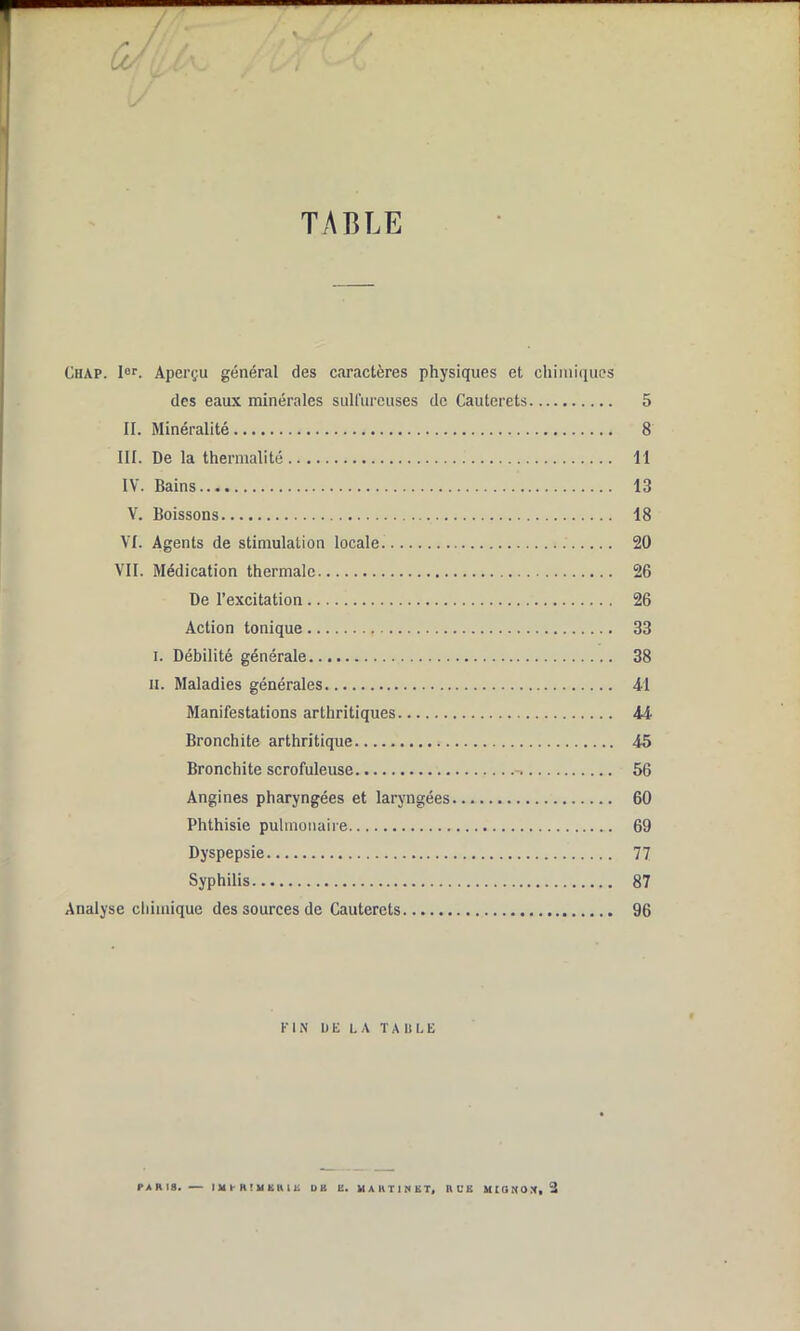 cJh. a. Y TABLE Chap. Ier. Aperçu général des caractères physiques et chimiques des eaux minérales sulfureuses de Cauterets 5 II. Minéralité 8 III. De la thermalité 11 IV. Bains 13 V. Boissons 18 VI. Agents de stimulation locale. 20 VII. Médication thermale 26 De l’excitation 26 Action tonique 33 i. Débilité générale 38 il. Maladies générales 41 Manifestations arthritiques 44 Bronchite arthritique 45 Bronchite scrofuleuse -, 56 Angines pharyngées et laryngées 60 Phthisie pulmonaire 69 Dyspepsie 77 Syphilis 87 Analyse chimique des sources de Cauterets 96 Kl N UE LA TABLE PARIS. — IMPRIMERIE DH E. MARTINET» RUE MIGNON, 2