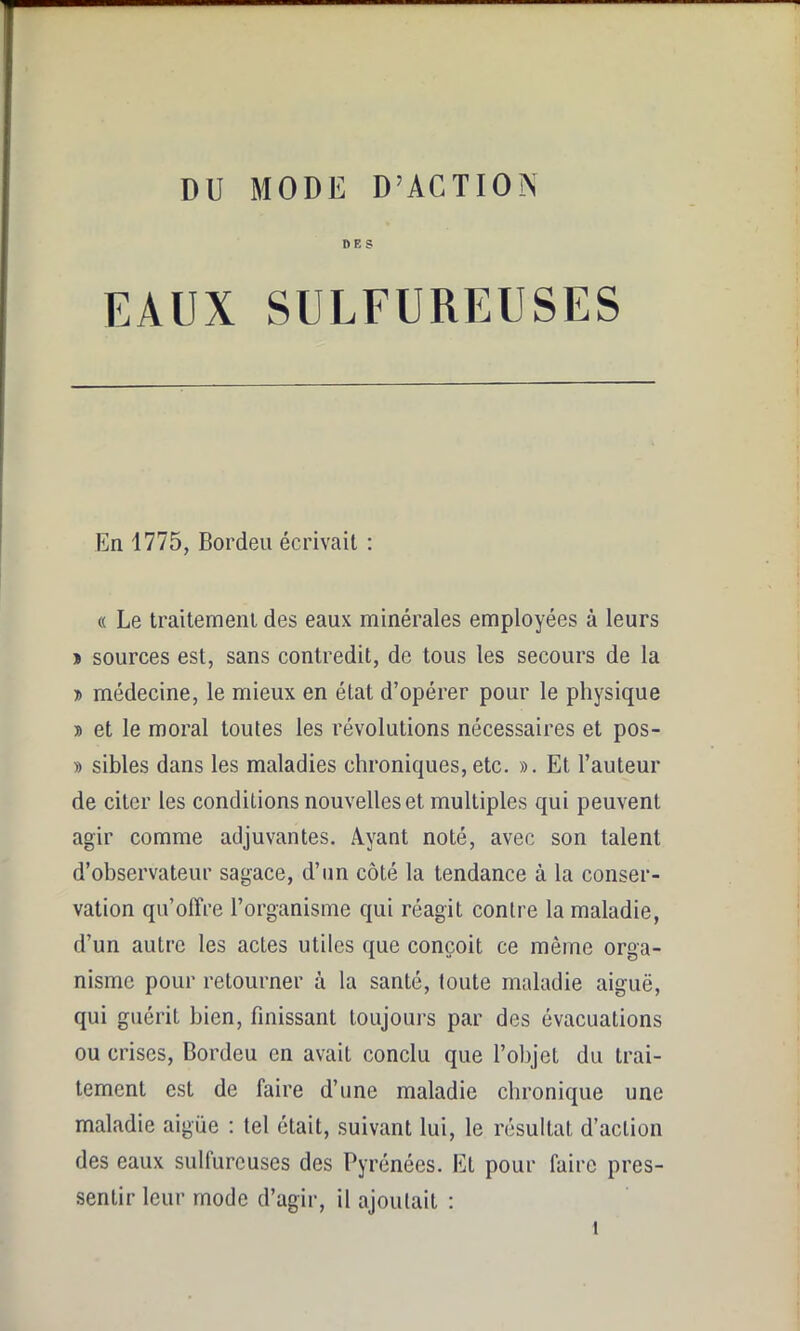 DES EAUX SULFUREUSES En 1775, Bordeu écrivait : « Le traitement des eaux minérales employées à leurs » sources est, sans contredit, de tous les secours de la » médecine, le mieux en état d’opérer pour le physique » et le moral toutes les révolutions nécessaires et pos- » sibles dans les maladies chroniques, etc. ». Et l’auteur de citer les conditions nouvelles et multiples qui peuvent agir comme adjuvantes. Ayant noté, avec son talent d’observateur sagace, d’un côté la tendance à la conser- vation qu’offre l’organisme qui réagit contre la maladie, d’un autre les actes utiles que conçoit ce même orga- nisme pour retourner à la santé, toute maladie aiguë, qui guérit bien, finissant toujours par des évacuations ou crises, Bordeu en avait conclu que l’objet du trai- tement est de faire d’une maladie chronique une maladie aigüe : tel était, suivant lui, le résultat d’action des eaux sulfureuses des Pyrénées. El pour faire pres- sentir leur mode d’agir, il ajoutait :