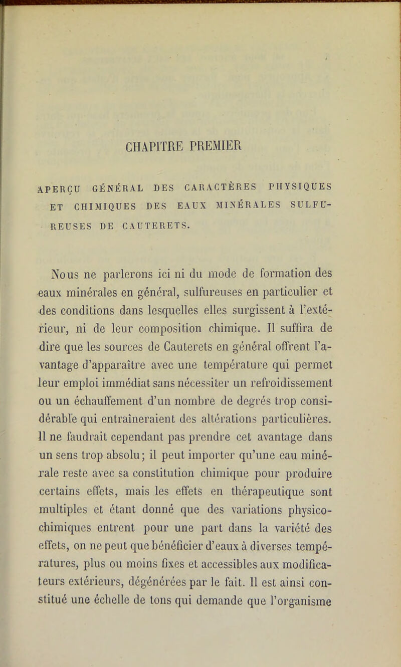 CHAPITRE PREMIER APERÇU GÉNÉRAL DES CARACTÈRES PHYSIQUES ET CHIMIQUES DES EAUX MINÉRALES SULFU- REUSES DE CAUTERETS. Nous ne parlerons ici ni du mode de formation des eaux minérales en général, sulfureuses en particulier et des conditions dans lesquelles elles surgissent à l’exté- rieur, ni de leur composition chimique. 11 suffira de dire que les sources de Cauterets en général offrent l’a- vantage d’apparaître avec une température qui permet leur emploi immédiat sans nécessiter un refroidissement ou un échauffement d’un nombre de degrés trop consi- dérable qui entraîneraient des altérations particulières. 11 ne faudrait cependant pas prendre cet avantage dans un sens trop absolu; il peut importer qu’une eau miné- rale reste avec sa constitution chimique pour produire certains effets, mais les effets en thérapeutique sont multiples et étant donné que des variations physico- chimiques entrent pour une part dans la variété des effets, on ne peut que bénéficier d’eaux à diverses tempé- ratures, plus ou moins fixes et accessibles aux modifica- teurs extérieurs, dégénérées par le fait. 11 est ainsi con- stitué une échelle de tons qui demande que l’organisme