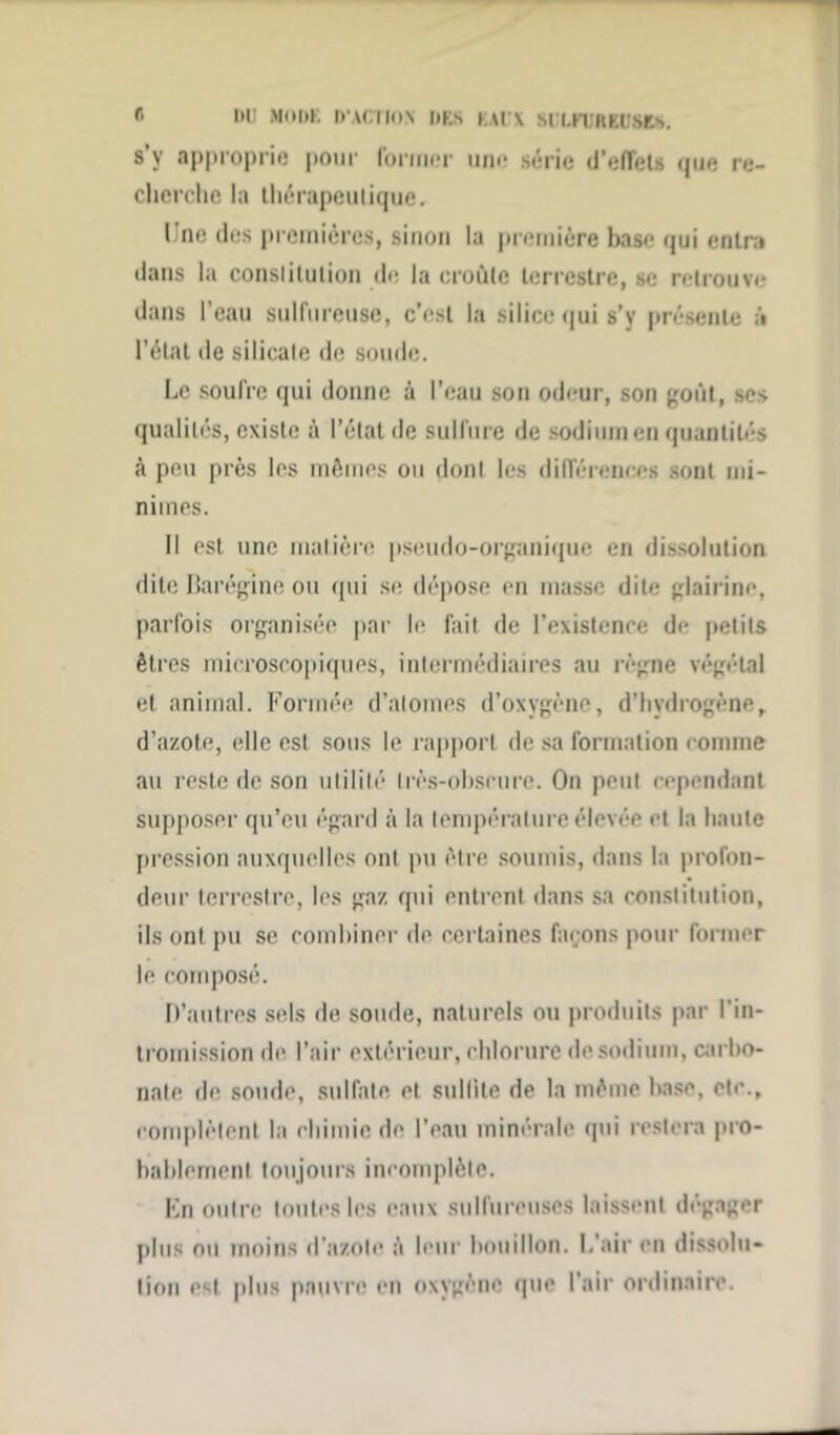 f* 1>W M(>I>E D'ACTION DES KAl'X SlLFUREUftES. s’y approprie pour former une série d'effets que re- cherche la thérapeutique. I ne des premières, sinon la première hase qui entra dans la constitution de la croûte terrestre, se retrouve dans l’eau sulfureuse, c’est la silice qui s’y présente à l’état de silicate de soude. Le soufre qui donne à l’eau son odeur, son goût, ses qualités, existe à l’état de sulfure de sodium en quantités à peu près les mêmes ou dont les différences sont mi- nimes. II est une matière pseudo-organique en dissolution dite Barégine ou qui se dépose en masse dite glairine, parfois organisée par le fait de l’existence de petits êtres microscopiques, intermédiaires au règne végétal et animal. Formée d’atomes d’oxygène, d’hydrogène, d’azote, elle est sous le rapport de sa formation comme au reste de son utilité Irès-ohscure. On peut cependant supposer qu’eu égard à la température élevée et la haute pression auxquelles ont pu être soumis, dans la profon- deur terrestre, les gaz qui entrent dans sa constitution, ils ont pu se combiner de certaines façons pour former le composé. D’autres sels de soude, naturels ou produits par l'in- tromission de l’air extérieur, chlorure de sodium, carbo- nate de soude, sulfate et sullite de la même hase, etc., complètent la chimie de l’eau minérale qui restera pro- bablement toujours incomplète. En outre toutes les eaux sulfureuses laissent dégager plus nu moins d’azote à leur bouillon. L'air en dissolu- tion est plus pauvre en oxygène que l’air ordinaire.