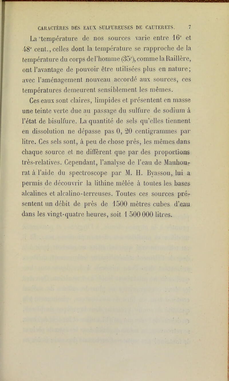 La‘température de nos sources varie entre 1G° et 48° cent., celles dont la température se rapproche de la température du corps de l’homme (35n), comme la Raillère, ont l’avantage de pouvoir être utilisées plus en nature; avec l’aménagement nouveau accordé aux sources, ces températures demeurent sensiblement les mêmes. Ces eaux sont claires, limpides et présentent en masse une teinte verte due au passage du sulfure de sodium à l’état de bisulfure. La quantité de sels qu’elles tiennent en dissolution ne dépasse pas 0, 20 centigrammes par litre. Ces sels sont, à peu de chose près, les mêmes dans chaque source et ne diffèrent que par des proportions très-relatives. Cependant, l’analyse de l’eau de JVIauhou- rat à l’aide du spectroscope par M. IL Byassou, lui a permis de découvrir la lithine mêlée à toutes les bases alcalines et alcalino-terreuses. Toutes ces sources pré- sentent un débit de près de 1500 mètres cubes d’eau dans les vingt-quatre heures, soit l 500000 litres.