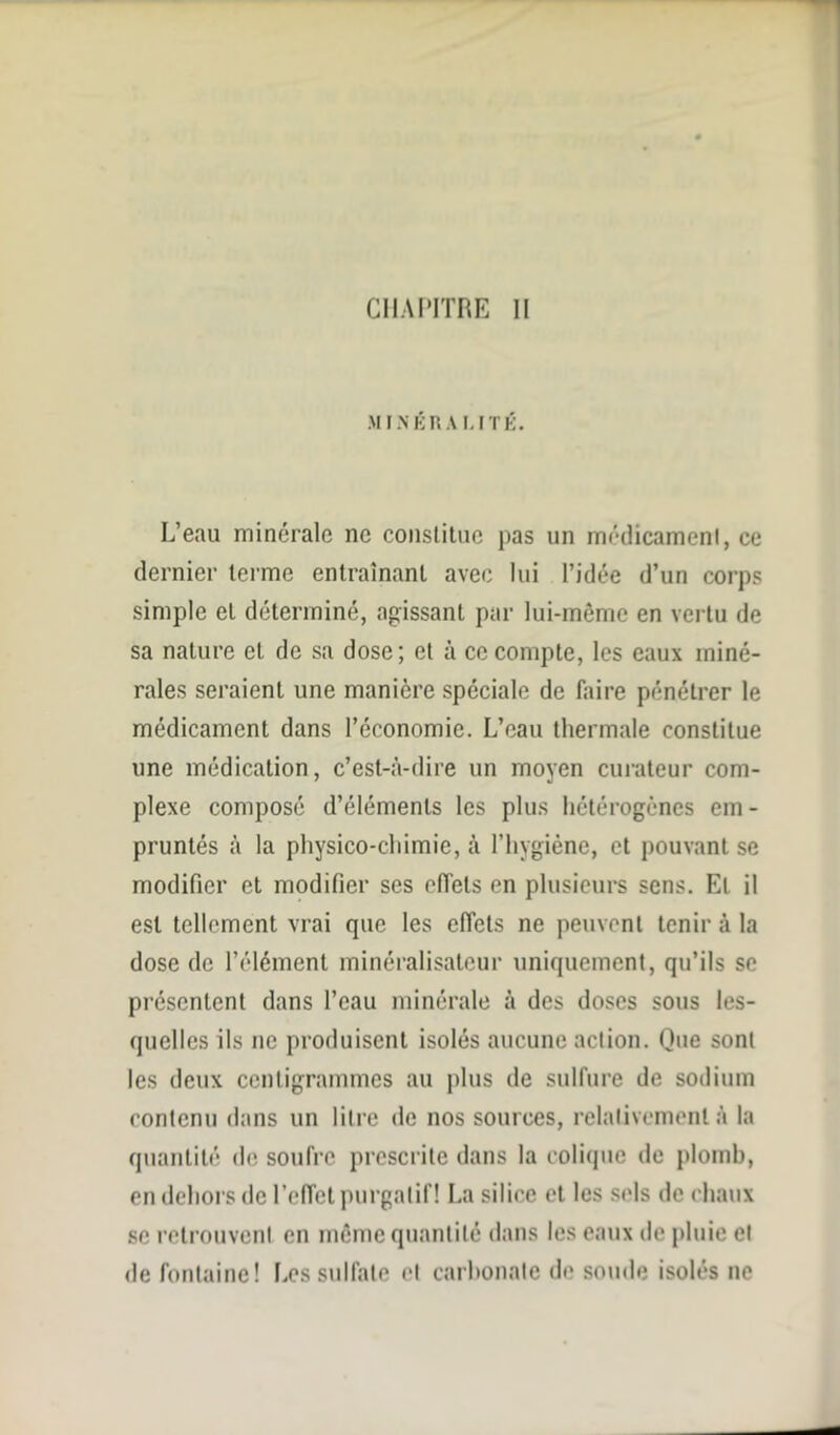 MINÉRAMTÉ. L’eau minérale ne constitue pas un médicament, ce dernier terme entraînant avec lui l’idée d’un corps simple et déterminé, agissant par lui-même en vertu de sa nature et de sa dose; et à ce compte, les eaux miné- rales seraient une manière spéciale de faire pénétrer le médicament dans l’économie. L’eau thermale constitue une médication, c’est-à-dire un moyen curateur com- plexe composé d’éléments les plus hétérogènes em- pruntés à la physico-chimie, à l’hygiène, et pouvant se modifier et modifier ses effets en plusieurs sens. Et il est tellement vrai que les effets ne peuvent tenir à la dose de l’élément minéralisateur uniquement, qu’ils se présentent dans l’eau minérale à des doses sous les- quelles ils 11e produisent isolés aucune action. Que sont les deux centigrammes au plus de sulfure de sodium contenu dans un litre de nos sources, relativement à la quantité de soufre prescrite dans la colique de plomb, en dehors de l’effet purgatif! La silice et les sels de chaux se retrouvent en même quantité dans les eaux de pluie et de fontaine! Les sulfate et carbonate de soude isolés ne