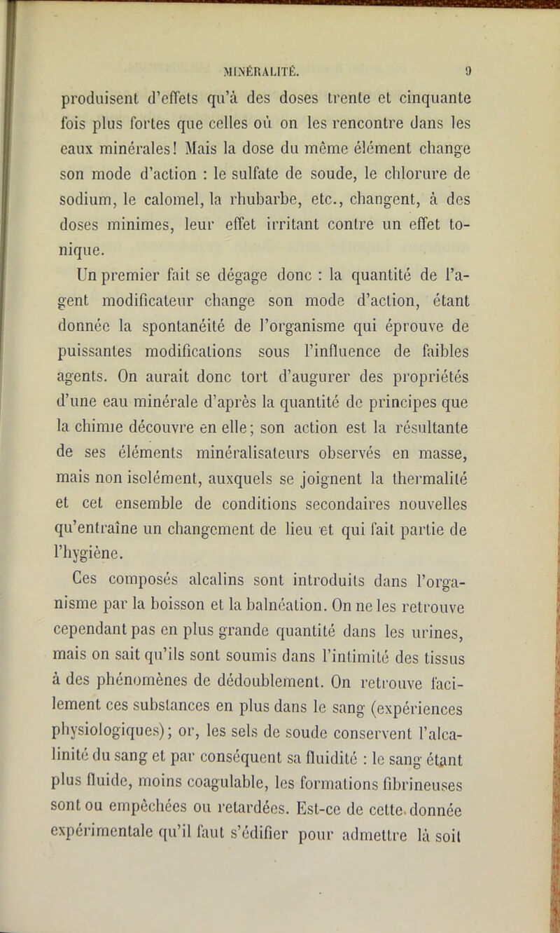 MLN'ÉR ALITÉ. !) produisent d’effets qu’à des doses trente et cinquante fois plus fortes que celles où on les rencontre dans les eaux minérales! Mais la dose du même élément change son mode d’action : le sulfate de soude, le chlorure de sodium, le calomel, la rhubarbe, etc., changent, à des doses minimes, leur effet irritant contre un effet to- nique. Un premier fait se dégage donc : la quantité de l’a- gent modificateur change son mode d’action, étant donnée la spontanéité de l’organisme qui éprouve de puissantes modifications sous l’influence de faibles agents. On aurait donc tort d’augurer des propriétés d’une eau minérale d’après la quantité de principes que la chimie découvre en elle; son action est la résultante de ses éléments minéralisateurs observés en masse, mais non isolément, auxquels se joignent la thermalilé et cet ensemble de conditions secondaires nouvelles qu’entraîne un changement de lieu et qui fait partie de l’hygiène. Ces composés alcalins sont introduits dans l’orga- nisme par la boisson et la balnéation. On ne les retrouve cependant pas en plus grande quantité dans les urines, mais on sait qu’ils sont soumis dans l’intimité des tissus à des phénomènes de dédoublement. On retrouve faci- lement ces substances en plus dans le sang (expériences physiologiques); or, les sels de soude conservent l’alca- linité du sang et par conséquent sa fluidité : le sang étant plus fluide, moins coagulable, les formations fibrineuses sont ou empêchées ou retardées. Est-ce de cette, donnée expérimentale qu’il faut s’édifier pour admettre là soil