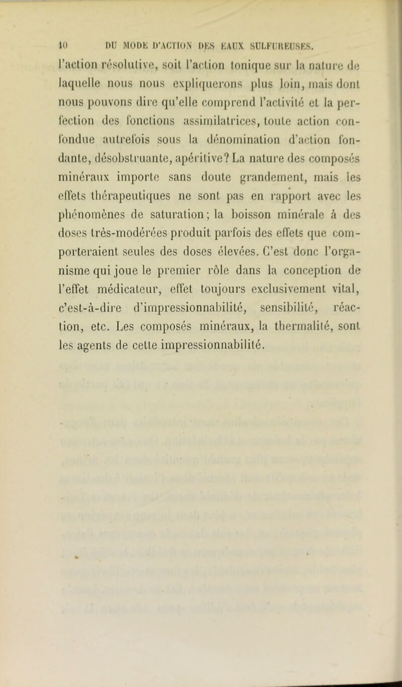 l’action résolutive, soit l’action tonique sur la nature de laquelle nous nous expliquerons plus loin, mais dont nous pouvons dire qu’elle comprend l’activité et la per- fection des fond ions assimilatrices, toute action con- fondue autrefois sous la dénomination d’action fon- dante, désobstruante, apéritive? La nature des composés minéraux importe sans doute grandement, mais les effets thérapeutiques ne sont pas en rapport avec les phénomènes de saturation; la boisson minérale à des doses très-modérées produit parfois des effets que com- porteraient seules des doses élevées. C’est donc l’orga- nisme qui joue le premier rôle dans la conception de l’effet médicateur, effet toujours exclusivement vital, c’est-à-dire d’impressionnabilité, sensibilité, réac- tion, etc. Les composés minéraux, la thermalilé, sont les agents de cette impressionnabilité.