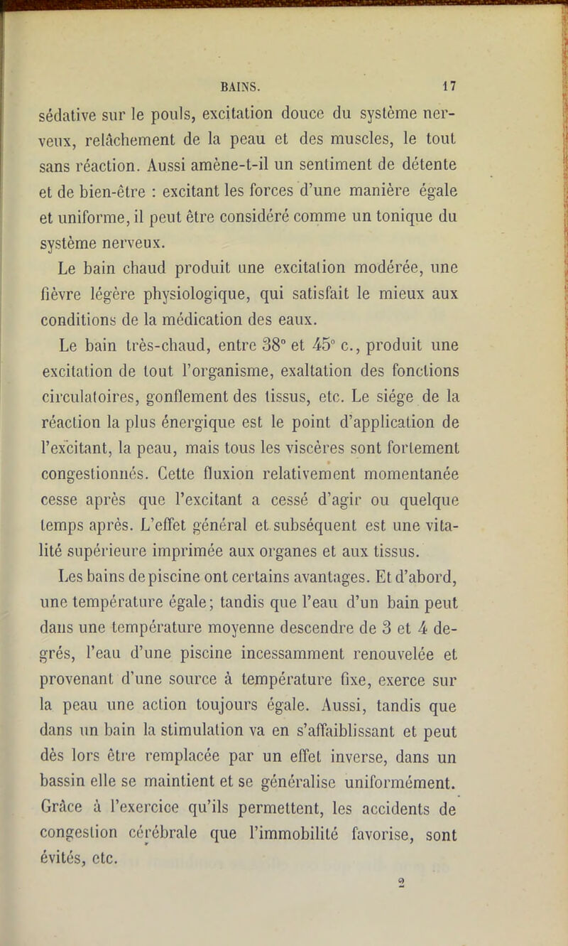 sédative sur le pouls, excitation douce du système ner- veux, relâchement de la peau et des muscles, le tout sans réaction. Aussi amène-t-il un sentiment de détente et de bien-être : excitant les forces d’une manière égale et uniforme, il peut être considéré comme un tonique du système nerveux. Le bain chaud produit une excitai ion modérée, une fièvre légère physiologique, qui satisfait le mieux aux conditions de la médication des eaux. Le bain très-chaud, entre 38° et 45° c., produit une excitation de tout l’organisme, exaltation des fonctions circulatoires, gonflement des tissus, etc. Le siège de la réaction la plus énergique est le point d’application de l’excitant, la peau, mais tous les viscères sont fortement congestionnés. Cette fluxion relativement momentanée cesse après que l’excitant a cessé d’agir ou quelque temps après. L’effet général et subséquent est une vita- lité supérieure imprimée aux organes et aux tissus. Les bains de piscine ont certains avantages. Et d’abord, une température égale; tandis que l’eau d’un bain peut dans une température moyenne descendre de 3 et 4 de- grés, l’eau d’une piscine incessamment renouvelée et provenant d’une source à température fixe, exerce sur la peau une action toujours égale. Aussi, tandis que dans un bain la stimulation va en s’affaiblissant et peut dès lors être remplacée par un elfet inverse, dans un bassin elle se maintient et se généralise uniformément. Grâce à l’exercice qu’ils permettent, les accidents de congestion cérébrale que l’immobilité favorise, sont évités, etc.