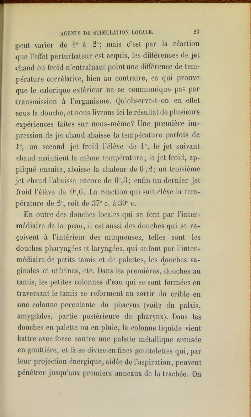 ■■nKHHBni AGENTS DE STIMULATION LOCALE. 23 peut varier de 1° à 2°; mais c’est par la réaction -que l’eflet perturbateur est acquis, les ditïérences de jet -chaud ou froid n’entraînant point une différence de tem- pérature corrélative, bien au contraire, ce qui prouve que le calorique extérieur ne se communique pas par transmission à l’organisme. Qu’observe-t-on en effet •sous la douche, et nous livrons ici le résultat de plusieurs expériences faites sur nous-même? Une première im- pression de jet chaud abaisse la température parfois de 1°, un second jet froid l’élève de 1°, le jet suivant chaud maintient la même température; le jet froid, ap- pliqué ensuite, abaisse la chaleur de 0°,2; un troisième jet chaud l’abaisse encore de 0°,3; enfin un dernier jet froid l’élève de 0°,6. La réaction qui suit élève la tem- pérature de 2°, soit de 37° c. à 39° c. En outre des douches locales qui se font par l’inter- médiaire de la peau, il est aussi des douches qui se re- çoivent à l’intérieur des muqueuses, telles sont les douches pharyngées et laryngées, qui se font par l’inter- médiaire de petits tamis et de palettes, les douches va- ginales et utérines, etc. Dans les premières, douches au tamis, les petites colonnes d’eau qui se sont formées en traversant le tamis se reforment au sortir du crible en une colonne percutante du pharynx (voile du palais, amygdales, partie postérieure de pharynx). Dans les douches en palette ou en pluie, la colonne liquide vient battre avec force contre une palette métallique creusée en gouttière, et là se divise en fines gouttelettes qui, par leur projection énergique, aidée de l’aspiration, peuvent pénétrer jusqu’aux premiers anneaux de la trachée. On