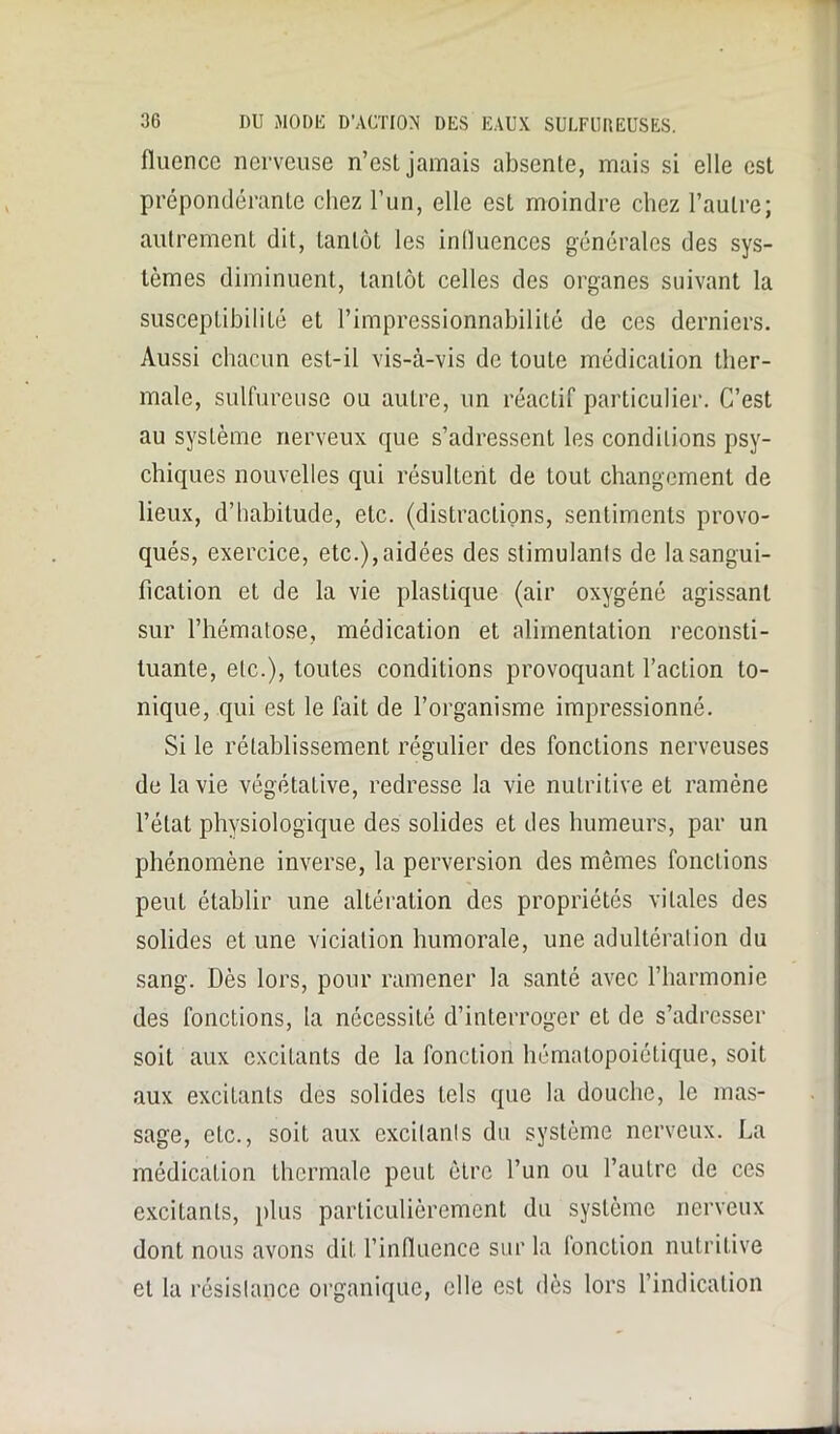 fluence nerveuse n’est jamais absente, mais si elle est prépondérante chez l’un, elle est moindre chez l’autre; autrement dit, tantôt les influences générales des sys- tèmes diminuent, tantôt celles des organes suivant la susceptibilité et l’impressionnabilité de ces derniers. Aussi chacun est-il vis-à-vis de toute médication ther- male, sulfureuse ou autre, un réactif particulier. C’est au système nerveux que s’adressent les conditions psy- chiques nouvelles qui résultent de tout changement de lieux, d’habitude, etc. (distractions, sentiments provo- qués, exercice, etc.), aidées des stimulants de la sangui- fication et de la vie plastique (air oxygéné agissant sur l’hématose, médication et alimentation reconsti- tuante, etc.), toutes conditions provoquant l’action to- nique, qui est le fait de l’organisme impressionné. Si le rétablissement régulier des fonctions nerveuses de la vie végétative, redresse la vie nutritive et ramène l’état physiologique des solides et des humeurs, par un phénomène inverse, la perversion des mêmes fonctions peut établir une altération des propriétés vitales des solides et une viciation humorale, une adultération du sang. Dès lors, pour ramener la santé avec l’harmonie des fonctions, la nécessité d’interroger et de s’adresser soit aux excitants de la fonction hématopoiétique, soit aux excitants des solides tels que la douche, le mas- sage, etc., soit aux excitants du système nerveux. La médication thermale peut être l’un ou l’autre de ces excitants, plus particulièrement du système nerveux dont nous avons dit l’influence sur la (onction nutritive et la résistance organique, elle est dès lors l’indication