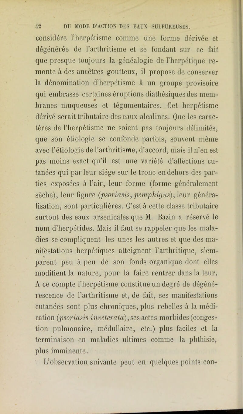 considère l’herpétisme comme une forme dérivée et dégénérée de l’arthritisme et se fondant sur ce fait que presque toujours la généalogie de l’herpétique re- monte à des ancêtres goutteux, il propose de conserver la dénomination d’herpétisme à un groupe provisoire qui embrasse certaines éruptions dialhésiques des mem- * branes muqueuses et tégumenlaires. Cet herpétisme dérivé serait tributaire des eaux alcalines. Que les carac- tères de l’herpétisme ne soient pas toujours délimités, que son étiologie se confonde parfois, souvent même avec l’étiologie de l’arthritisme, d’accord, mais il n’en est pas moins exact qu’il est une variété d’affections cu- tanées qui parleur siège sur le tronc en dehors des par- ties exposées à l’air, leur forme (forme généralement sèche), leur figure (psoriasis, pemphigus), leur généra- lisation, sont particulières. C’est à cette classe tributaire surtout des eaux arsenicales que M. Bazin a réservé le nom d’herpétides. Mais il faut se rappeler que les mala- dies se compliquent les unes les autres et que des ma- nifestations herpétiques atteignent l’arthritique, s’em- parent peu à peu de son fonds organique dont elles modifient la nature, pour la faire rentrer dans la leur. A ce compte l’herpétisme constitue un degré de dégéné- rescence de l’arthritisme et, de fait, ses manifestations cutanées sont plus chroniques, plus rebelles à la médi- cation (psoriasis inveterala),ses actes morbides (conges- tion pulmonaire, médullaire, etc.) plus faciles et la terminaison en maladies ultimes comme la phthisie, plus imminente. L’observation suivante peut en quelques points eon-