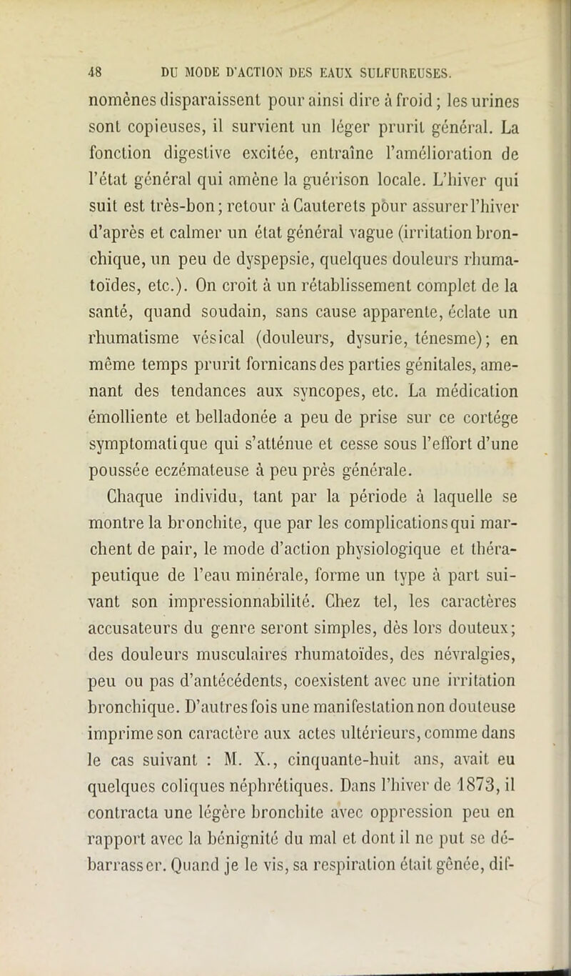 nomèncs disparaissent pour ainsi dire à froid ; les urines sont copieuses, il survient un léger prurit général. La fonction digestive excitée, entraîne l’amélioration de l’état général qui amène la guérison locale. L’hiver qui suit est très-bon; retour àCauterets pôur assurer l’hiver d’après et calmer un état général vague (irritation bron- chique, un peu de dyspepsie, quelques douleurs rhuma- toïdes, etc.). On croit à un rétablissement complet de la santé, quand soudain, sans cause apparente, éclate un rhumatisme vésical (douleurs, dysurie, ténesme); en même temps prurit fornicansdes parties génitales, ame- nant des tendances aux syncopes, etc. La médication émolliente et belladonée a peu de prise sur ce cortège symptomatique qui s’atténue et cesse sous l’effort d’une poussée eczémateuse à peu près générale. Chaque individu, tant par la période à laquelle se montre la bronchite, que par les complications qui mar- chent de pair, le mode d’action physiologique et théra- peutique de l’eau minérale, forme un type à part sui- vant son impressionnabilité. Chez tel, les caractères accusateurs du genre seront simples, dès lors douteux; des douleurs musculaires rhumatoïdes, des névralgies, peu ou pas d’antécédents, coexistent avec une irritation bronchique. D’autres fois une manifestation non douteuse imprime son caractère aux actes ultérieurs, comme dans le cas suivant : M. X., cinquante-huit ans, avait eu quelques coliques néphrétiques. Dans l’hiver de 1873, il contracta une légère bronchite avec oppression peu en rapport avec la bénignité du mal et dont il ne put se dé- barrasser. Quand je le vis, sa respiration était gênée, dif-