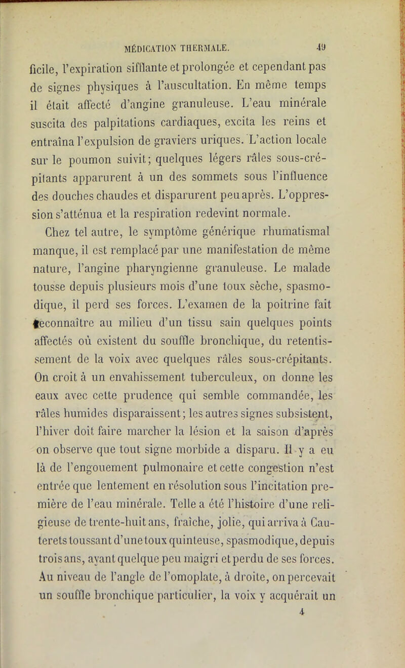 ficile, l’expiration sifflante et prolongée et cependant pas de signes physiques à l’auscultation. En même temps il était affecté d’angine granuleuse. L’eau minérale suscita des palpitations cardiaques, excita les reins et entraîna l’expulsion de graviers uriques. L’action locale sur le poumon suivit; quelques légers râles sous-cré- pilants apparurent à un des sommets sous l’influence des douches chaudes et disparurent peu après. L’oppres- sion s’atténua et la respiration redevint normale. Chez tel autre, le symptôme générique rhumatismal manque, il est remplacé par une manifestation de même nature, l’angine pharyngienne granuleuse. Le malade tousse depuis plusieurs mois d’une toux sèche, spasmo- dique, il perd ses forces. L’examen de la poitrine fait teconnaître au milieu d’un tissu sain quelques points affectés où existent du souffle bronchique, du retentis- sement de la voix avec quelques râles sous-crépitants. On croit à un envahissement tuberculeux, on donne les eaux avec celte prudence qui semble commandée, les râles humides disparaissent; les autres signes subsistent, l’hiver doit faire marcher la lésion et la saison d’après on observe que tout signe morbide a disparu. Il y a eu là de l’engouement pulmonaire et cette congestion n’est entrée que lentement en résolution sous l’incitation pre- mière de l’eau minérale. Telle a été l’histoire d’une reli- gieuse de trente-huit ans, fraîche, jolie, qui arriva à Cau- terets toussant d’une toux quinteuse, spasmodique, depuis trois ans, ayant quelque peu maigri et perdu de ses forces. Au niveau de l’angle de l’omoplate, à droite, on percevait un souffle bronchique particulier, la voix y acquérait un A