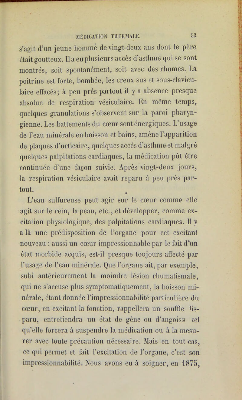 s’agit d’un jeune homme de vingt-deux ans dont le père était goutteux. lia eu plusieurs accès d’asthme qui se sont montrés, soit spontanément, soit avec des rhumes. La poitrine est forte, bombée, les creux sus et sous-clavicu- laire effacés; à peu près partout il y a absence presque absolue de respiration vésiculaire. En même temps, quelques granulations s’observent sur la paroi pharyn- gienne. Les battements du cœur sont énergiques. L’usage de l’eau minérale en boisson et bains, amène l’apparition de plaques d’urticaire, quelques accès d’asthme et malgré quelques palpitations cardiaques, la médication pût être continuée d’une façon suivie. Après vingt-deux jours, la respiration vésiculaire avait reparu à peu près par- tout. L’eau sulfureuse peut agir sur le cœur comme elle agit sur le rein, la peau, etc., et développer, comme ex- citation physiologique, des palpitations cardiaques. Il y a là une prédisposition de l’organe pour cet excitant nouveau : aussi un cœur impressionnable par le fait d’un état morbide acquis, est-il presque toujours affecté par l’usage de l’eau minérale. Que l’organe ait, par exemple, subi antérieurement la moindre lésion rhumatismale, qui ne s’accuse plus symptomatiquement, la boisson mi- nérale, étant donnée l’impressionnabilité particulière du cœur, en excitant la fonction, rappellera un souffle dis- paru, entretiendra un état de gêne ou d’angoissi œl qu’elle forcera à suspendre la médication ou à la mesu- rer avec toute précaution nécessaire. Mais en tout cas, ce qui permet et fait l’excitation de l’organe, c’est son impressionnabilité. Nous avons eu à soigner, en 1875,