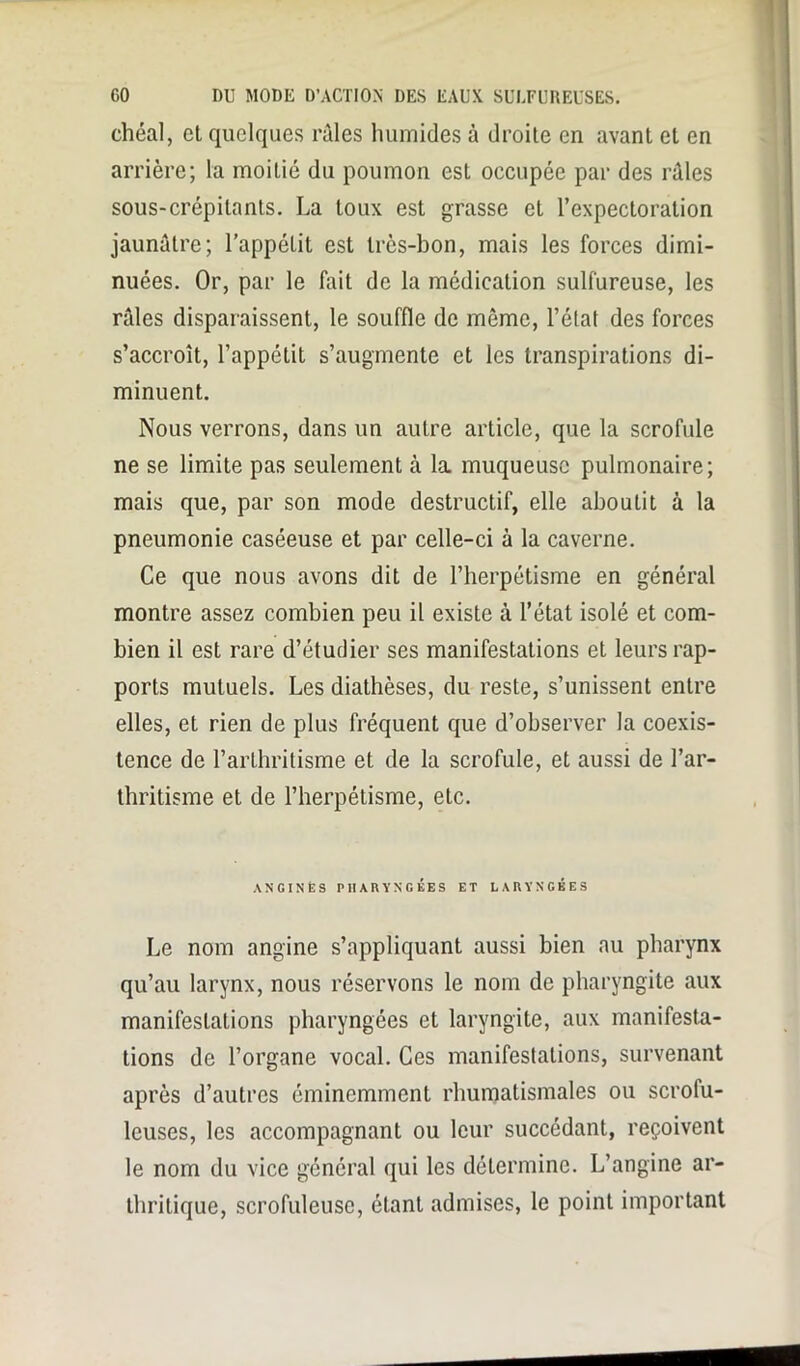 chéal, et quelques raies humides à droite en avant et en arrière; la moitié du poumon est occupée par des râles sous-crépilants. La toux est grasse et l’expectoration jaunâtre; l’appétit est très-bon, mais les forces dimi- nuées. Or, par le fait de la médication sulfureuse, les râles disparaissent, le souffle de môme, l’état des forces s’accroît, l’appétit s’augmente et les transpirations di- minuent. Nous verrons, dans un autre article, que la scrofule ne se limite pas seulement cà la muqueuse pulmonaire; mais que, par son mode destructif, elle aboutit à la pneumonie caséeuse et par celle-ci à la caverne. Ce que nous avons dit de l’herpétisme en général montre assez combien peu il existe à l’état isolé et com- bien il est rare d’étudier ses manifestations et leurs rap- ports mutuels. Les diathèses, du reste, s’unissent entre elles, et rien de plus fréquent que d’observer la coexis- tence de l’arthritisme et de la scrofule, et aussi de l’ar- thritisme et de l’herpétisme, etc. ANGINES PHARYNGÉES ET LARYNGÉES Le nom angine s’appliquant aussi bien au pharynx qu’au larynx, nous réservons le nom de pharyngite aux manifestations pharyngées et laryngite, aux manifesta- tions de l’organe vocal. Ces manifestations, survenant après d’autres éminemment rhumatismales ou scrofu- leuses, les accompagnant ou leur succédant, reçoivent le nom du vice général qui les détermine. L’angine ar- thritique, scrofuleuse, étant admises, le point important