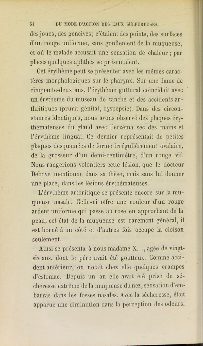 des joues, des gencives; c’étaient des points, des surlaces d’un rouge uniforme, sans gonflement de la muqueuse, et où le malade accusait une sensation de chaleur ; par places quelques aplitlies se présentaient. Cet érythème peut se présenter avec les mômes carac- tères morphologiques sur le pharynx. Sur une dame de cinquante-deux ans, l'érythème guttural coïncidait avec un érythème du museau de tanche et des accidents ar- thritiques (prurit génital, dyspepsie). Dans des circon- stances identiques, nous avons observé des plaques éry- thémateuses du gland avec l’eczéma sec des mains et l’érythème lingual. Ce dernier représentait de petites plaques desquamées de forme irrégulièrement ovalaire, de la grosseur d’un demi-centimètre, d’un rouge vif. Nous rangerions volontiers cette lésion, que le docteur Debove mentionne dans sa thèse, mais sans lui donner une place, dans les lésions érythémateuses. L’érythème arthritique se présente encore sur la mu- queuse nasale. Celle-ci offre une couleur d’un rouge ardent uniforme qui passe au rose en approchant de la peau; cet état de la muqueuse est rarement général, il est borné à un côLô et d’autres fois occupe la cloison seulement. Ainsi se présenta à nous madame X..., âgée de vingt- six ans, dont le père avait été goutteux. Comme acci- dent antérieur, on notait chez elle quelques crampes d’estomac. Depuis un an elle avait été prise de sé- cheresse extrême de la muqueuse du nez, sensation d’em- barras dans les fosses nasales. Avec la sécheresse, était apparue une diminution dans la perception des odeurs.