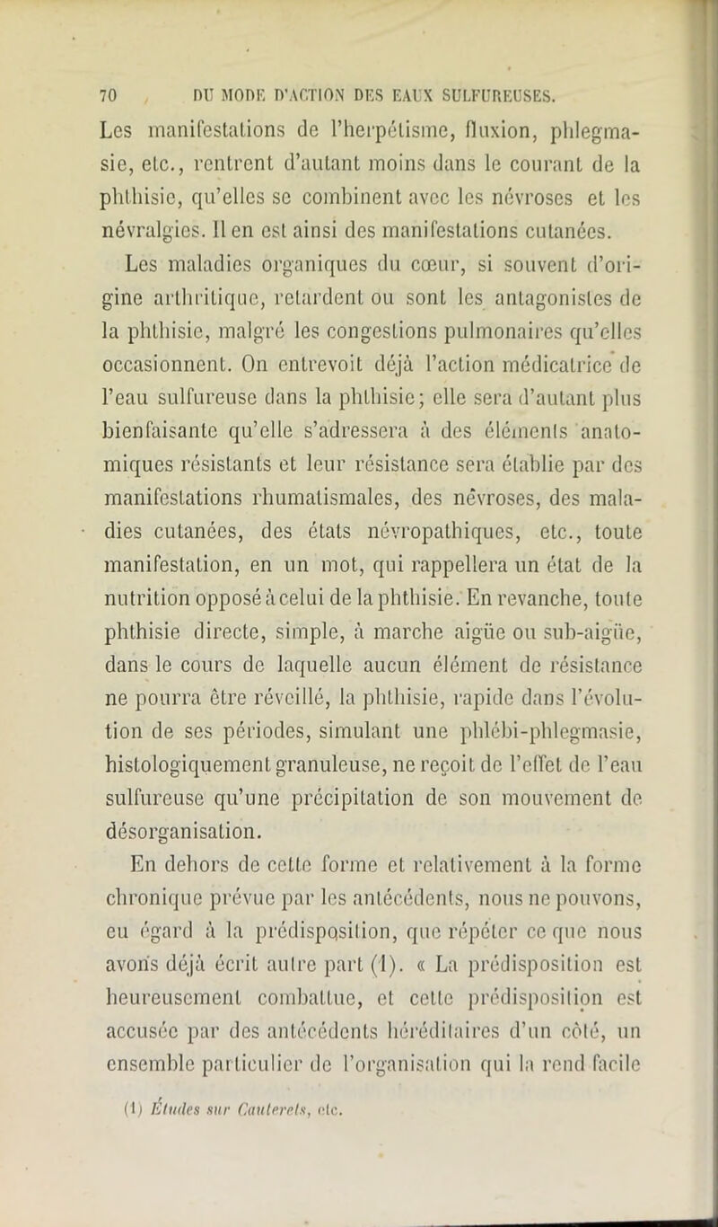 Les manifestations de l’herpélisme, fluxion, phlegma- sie, etc., rentrent d’autant moins dans le courant de la phthisie, qu’elles se combinent avec les névroses et les névralgies, lien est ainsi des manifestations cutanées. Les maladies organiques du cœur, si souvent d’ori- gine arthritique, retardent ou sont les antagonistes de la phthisie, malgré les congestions pulmonaires qu’elles occasionnent. On entrevoit déjà l’action médicatrice de l’eau sulfureuse dans la phthisie; elle sera d’autant plus bienfaisante qu’elle s’adressera à des éléments anato- miques résistants et leur résistance sera établie par des manifestations rhumatismales, des névroses, des mala- dies cutanées, des états névropathiques, etc., toute manifestation, en un mot, qui rappellera un état de la nutrition opposé à celui de la phthisie. En revanche, toute phthisie directe, simple, à marche aigüe ou sub-aigiie, dans le cours de laquelle aucun élément de résistance ne pourra être réveillé, la phthisie, rapide dans l’évolu- tion de ses périodes, simulant une phlébi-phlegmasie, histologiquement granuleuse, ne reçoit de l’clfet de l’eau sulfureuse qu’une précipitation de son mouvement de désorganisation. En dehors de cette forme et relativement à la forme chronique prévue par les antécédents, nous ne pouvons, eu égard à la prédispqsilion, que répéter ce que nous avons déjà écrit autre part (1). « La prédisposition est heureusement combattue, et cette prédisposition est accusée par des antécédents héréditaires d’un côté, un ensemble particulier de l’organisation qui la rend facile (1) Eludes sur Cauterels, oie.