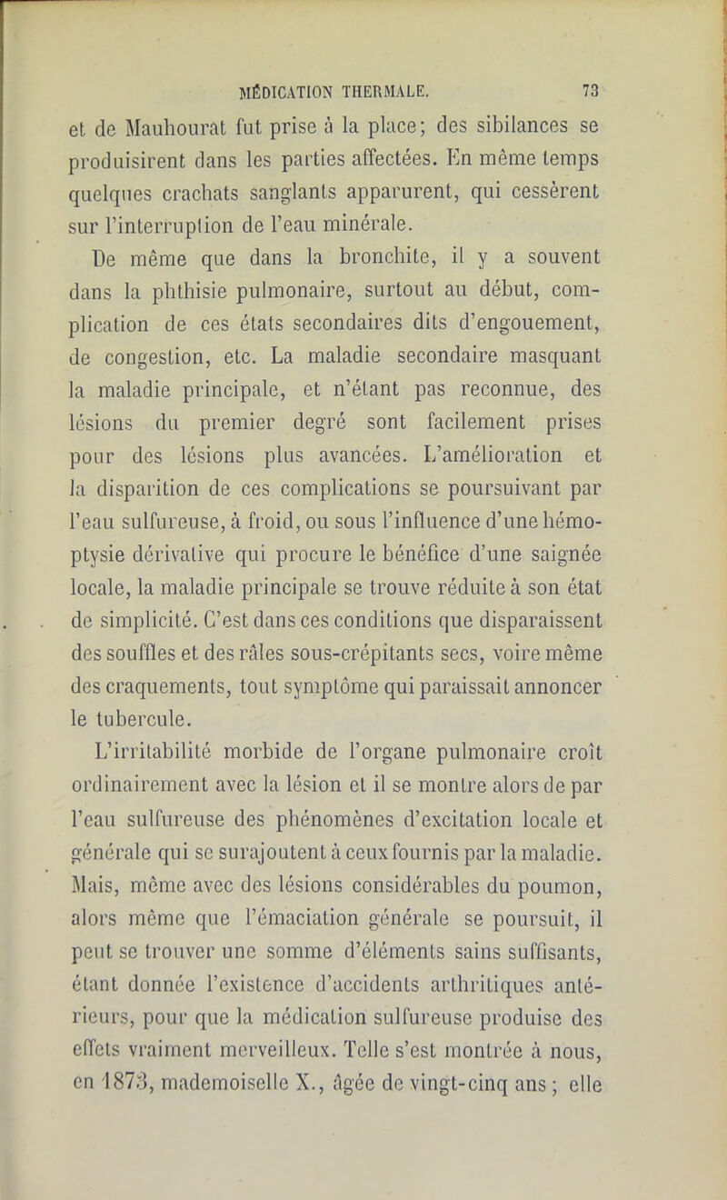 et de Mauhourat fut prise à la place; des sibilances se produisirent dans les parties affectées. En même temps quelques crachats sanglants apparurent, qui cessèrent sur l’interruplion de l’eau minérale. De même que dans la bronchite, il y a souvent dans la phthisie pulmonaire, surtout au début, com- plication de ces états secondaires dits d’engouement, de congestion, etc. La maladie secondaire masquant la maladie principale, et n’étant pas reconnue, des lésions du premier degré sont facilement prises pour des lésions plus avancées. L’amélioration et la disparition de ces complications se poursuivant par l’eau sulfureuse, à froid, ou sous l’influence d’une hémo- ptysie dérivative qui procure le bénéfice d’une saignée locale, la maladie principale se trouve réduite à son état de simplicité. C’est dans ces conditions que disparaissent des souffles et des râles sous-crépitants secs, voire même des craquements, tout symptôme qui paraissait annoncer le tubercule. L’irritabilité morbide de l’organe pulmonaire croît ordinairement avec la lésion et il se montre alors de par l’eau sulfureuse des phénomènes d’excitation locale et générale qui se surajoutent à ceux fournis par la maladie. Mais, même avec des lésions considérables du poumon, alors même que l’émaciation générale se poursuit, il peut se trouver une somme d’éléments sains suffisants, étant donnée l’existence d’accidents arthritiques anté- rieurs, pour que la médication sulfureuse produise des effets vraiment merveilleux. Telle s’est montrée à nous, en 1873, mademoiselle X., âgée de vingt-cinq ans ; elle