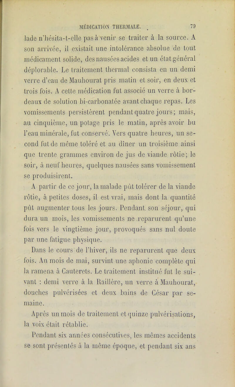 lade n’hésita-t-elle pas à venir se traiter à la source. A son arrivée, il existait une intolérance absolue de tout médicament solide, des nausées acides et un état général déplorable. Le traitement thermal consista en un demi verre d’eau de Mauhourat pris matin et soir, en deux et trois fois. A cette médication fut associé un verre à bor- deaux de solution bi-carbonatée avant chaque repas. Les vomissements persistèrent pendant quatre jours; mais, au cinquième, un potage pris le matin, après avoir hu l’eau minérale, fut conservé. Vers quatre heures, lin se- cond fut de même toléré et au dîner un troisième ainsi que trente grammes environ de jus de viande rôtie; le soir, à neuf heures, quelques nausées sans vomissement se produisirent. A partir de ce jour, la malade put tolérer de la viande rôtie, à petites doses, il est vrai, mais dont la quantité pût augmenter tous les jours. Pendant, son séjour, qui dura un mois, les vomissements ne reparurent qu’une fois vers le vingtième jour, provoqués sans nul doute par une fatigue physique. Dans le cours de l’hiver, ils ne reparurent que deux fois. Au mois de mai, survint une aphonie complète qui la ramena à Caulcrets. Le traitement institué fut le sui- vant : demi verre à la Raillèrc, un verre à Mauhourat, douches pulvérisées et deux bains de César par se- maine. Après un mois de traitement et quinze pulvérisations, la voix était rétablie. Pendant six années consécutives, les mêmes accidents se sont présentés à la même époque, et pendant six ans