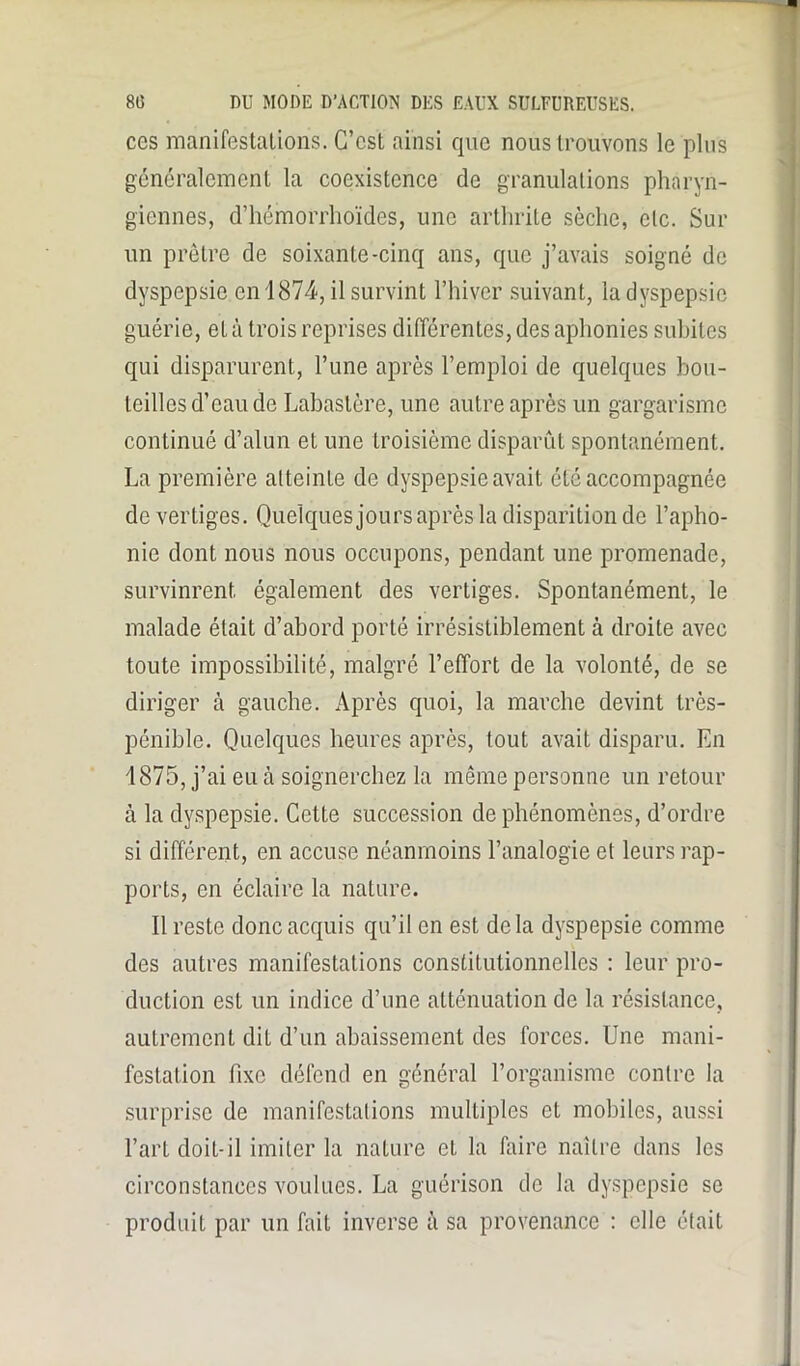 ccs manifestations. G’cst ainsi que nous trouvons le plus généralement la coexistence de granulations pharyn- giennes, d’hémorrhoïdes, une arthrite sèche, etc. Sur un prêtre de soixante-cinq ans, que j’avais soigné de dyspepsie en 1874, il survint l’hiver suivant, la dyspepsie guérie, et à trois reprises différentes, des aphonies subites qui disparurent, l’une après l’emploi de quelques bou- teilles d’eau de Labastère, une autre après un gargarisme continué d’alun et une troisième disparût spontanément. La première atteinte de dyspepsie avait été accompagnée de vertiges. Quelques jours après la disparition de l’apho- nie dont nous nous occupons, pendant une promenade, survinrent également des vertiges. Spontanément, le malade était d’abord porté irrésistiblement à droite avec toute impossibilité, malgré l’effort de la volonté, de se diriger à gauche. Après quoi, la marche devint très- pénible. Quelques heures après, tout avait disparu. En 1875, j’ai eu à soignerchez la même personne un retour à la dyspepsie. Cette succession de phénomènes, d’ordre si différent, en accuse néanmoins l’analogie et leurs rap- ports, en éclaire la nature. Il reste donc acquis qu’il en est delà dyspepsie comme des autres manifestations constitutionnelles : leur pro- duction esL un indice d’une atténuation de la résistance, autrement dit d’un abaissement des forces. Une mani- festation fixe défend en général l’organisme contre la surprise de manifestations multiples et mobiles, aussi l’art doit-il imiter la nature et la Elire naître dans les circonstances voulues. La guérison de la dyspepsie se produit par un fait inverse à sa provenance : elle était